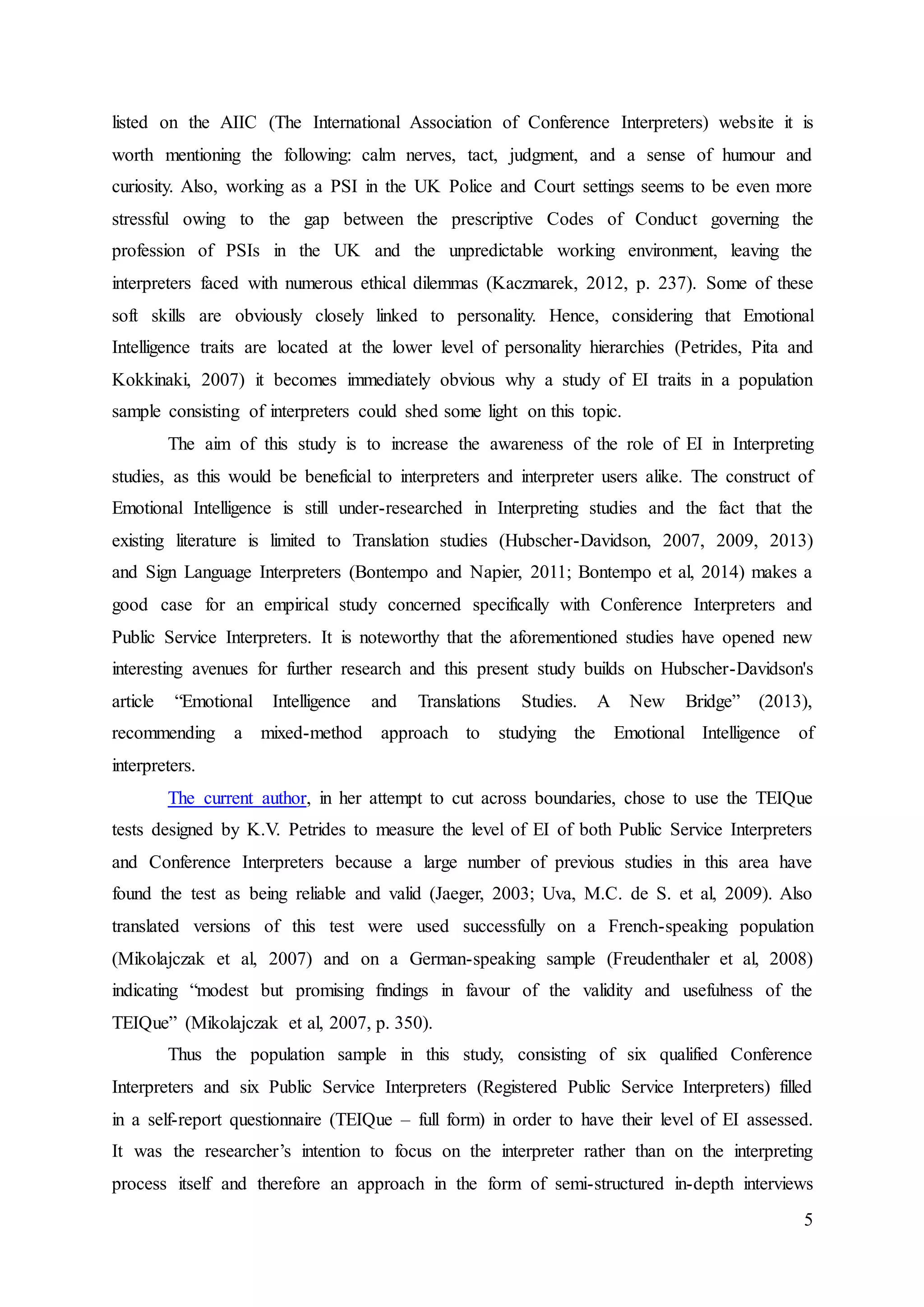 5
listed on the AIIC (The International Association of Conference Interpreters) website it is
worth mentioning the following: calm nerves, tact, judgment, and a sense of humour and
curiosity. Also, working as a PSI in the UK Police and Court settings seems to be even more
stressful owing to the gap between the prescriptive Codes of Conduct governing the
profession of PSIs in the UK and the unpredictable working environment, leaving the
interpreters faced with numerous ethical dilemmas (Kaczmarek, 2012, p. 237). Some of these
soft skills are obviously closely linked to personality. Hence, considering that Emotional
Intelligence traits are located at the lower level of personality hierarchies (Petrides, Pita and
Kokkinaki, 2007) it becomes immediately obvious why a study of EI traits in a population
sample consisting of interpreters could shed some light on this topic.
The aim of this study is to increase the awareness of the role of EI in Interpreting
studies, as this would be beneficial to interpreters and interpreter users alike. The construct of
Emotional Intelligence is still under-researched in Interpreting studies and the fact that the
existing literature is limited to Translation studies (Hubscher-Davidson, 2007, 2009, 2013)
and Sign Language Interpreters (Bontempo and Napier, 2011; Bontempo et al, 2014) makes a
good case for an empirical study concerned specifically with Conference Interpreters and
Public Service Interpreters. It is noteworthy that the aforementioned studies have opened new
interesting avenues for further research and this present study builds on Hubscher-Davidson's
article “Emotional Intelligence and Translations Studies. A New Bridge” (2013),
recommending a mixed-method approach to studying the Emotional Intelligence of
interpreters.
The current author, in her attempt to cut across boundaries, chose to use the TEIQue
tests designed by K.V. Petrides to measure the level of EI of both Public Service Interpreters
and Conference Interpreters because a large number of previous studies in this area have
found the test as being reliable and valid (Jaeger, 2003; Uva, M.C. de S. et al, 2009). Also
translated versions of this test were used successfully on a French-speaking population
(Mikolajczak et al, 2007) and on a German-speaking sample (Freudenthaler et al, 2008)
indicating “modest but promising ﬁndings in favour of the validity and usefulness of the
TEIQue” (Mikolajczak et al, 2007, p. 350).
Thus the population sample in this study, consisting of six qualified Conference
Interpreters and six Public Service Interpreters (Registered Public Service Interpreters) filled
in a self-report questionnaire (TEIQue – full form) in order to have their level of EI assessed.
It was the researcher’s intention to focus on the interpreter rather than on the interpreting
process itself and therefore an approach in the form of semi-structured in-depth interviews
 