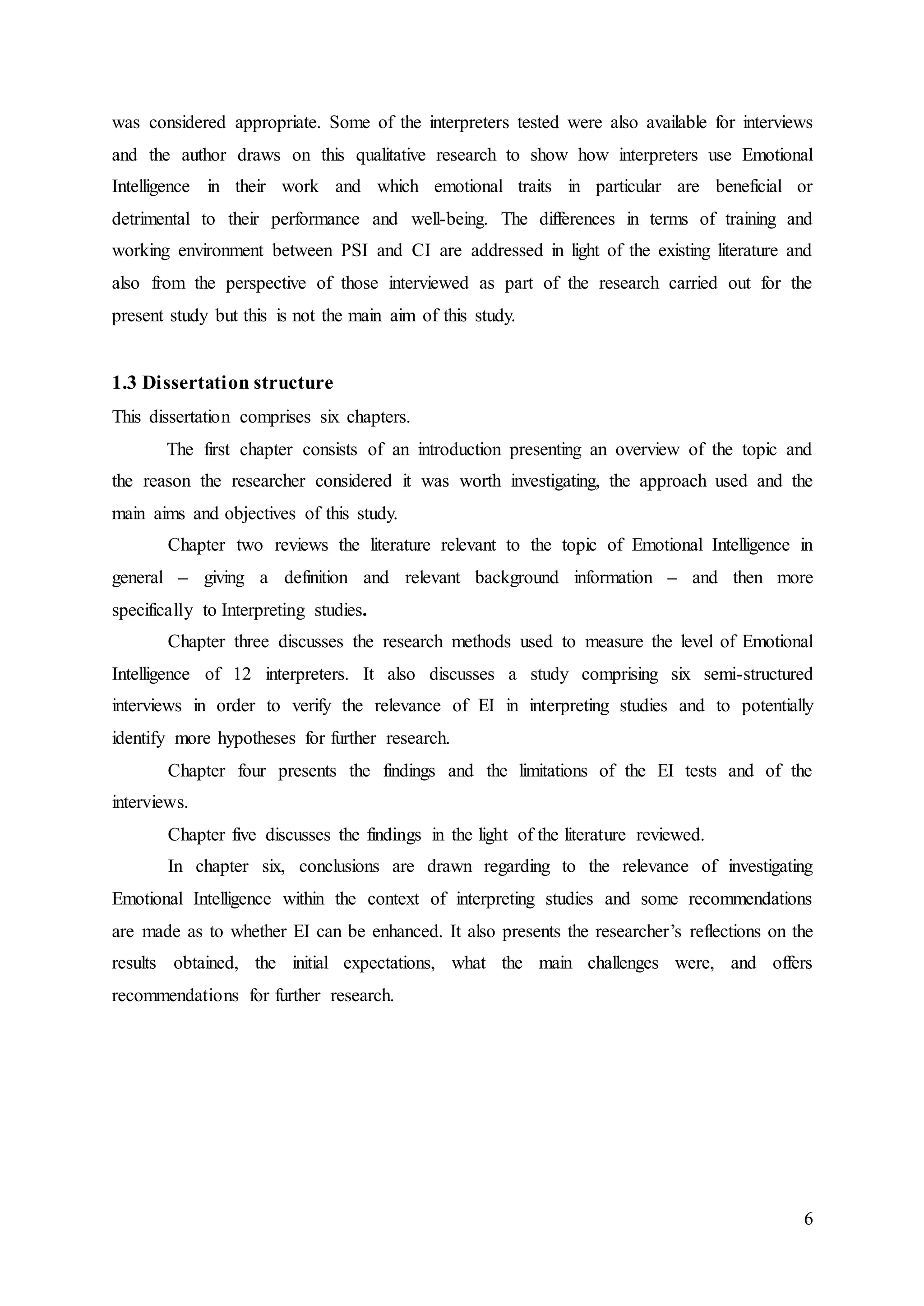 6
was considered appropriate. Some of the interpreters tested were also available for interviews
and the author draws on this qualitative research to show how interpreters use Emotional
Intelligence in their work and which emotional traits in particular are beneficial or
detrimental to their performance and well-being. The differences in terms of training and
working environment between PSI and CI are addressed in light of the existing literature and
also from the perspective of those interviewed as part of the research carried out for the
present study but this is not the main aim of this study.
1.3 Dissertation structure
This dissertation comprises six chapters.
The first chapter consists of an introduction presenting an overview of the topic and
the reason the researcher considered it was worth investigating, the approach used and the
main aims and objectives of this study.
Chapter two reviews the literature relevant to the topic of Emotional Intelligence in
general – giving a definition and relevant background information – and then more
specifically to Interpreting studies.
Chapter three discusses the research methods used to measure the level of Emotional
Intelligence of 12 interpreters. It also discusses a study comprising six semi-structured
interviews in order to verify the relevance of EI in interpreting studies and to potentially
identify more hypotheses for further research.
Chapter four presents the findings and the limitations of the EI tests and of the
interviews.
Chapter five discusses the findings in the light of the literature reviewed.
In chapter six, conclusions are drawn regarding to the relevance of investigating
Emotional Intelligence within the context of interpreting studies and some recommendations
are made as to whether EI can be enhanced. It also presents the researcher’s reflections on the
results obtained, the initial expectations, what the main challenges were, and offers
recommendations for further research.
 
