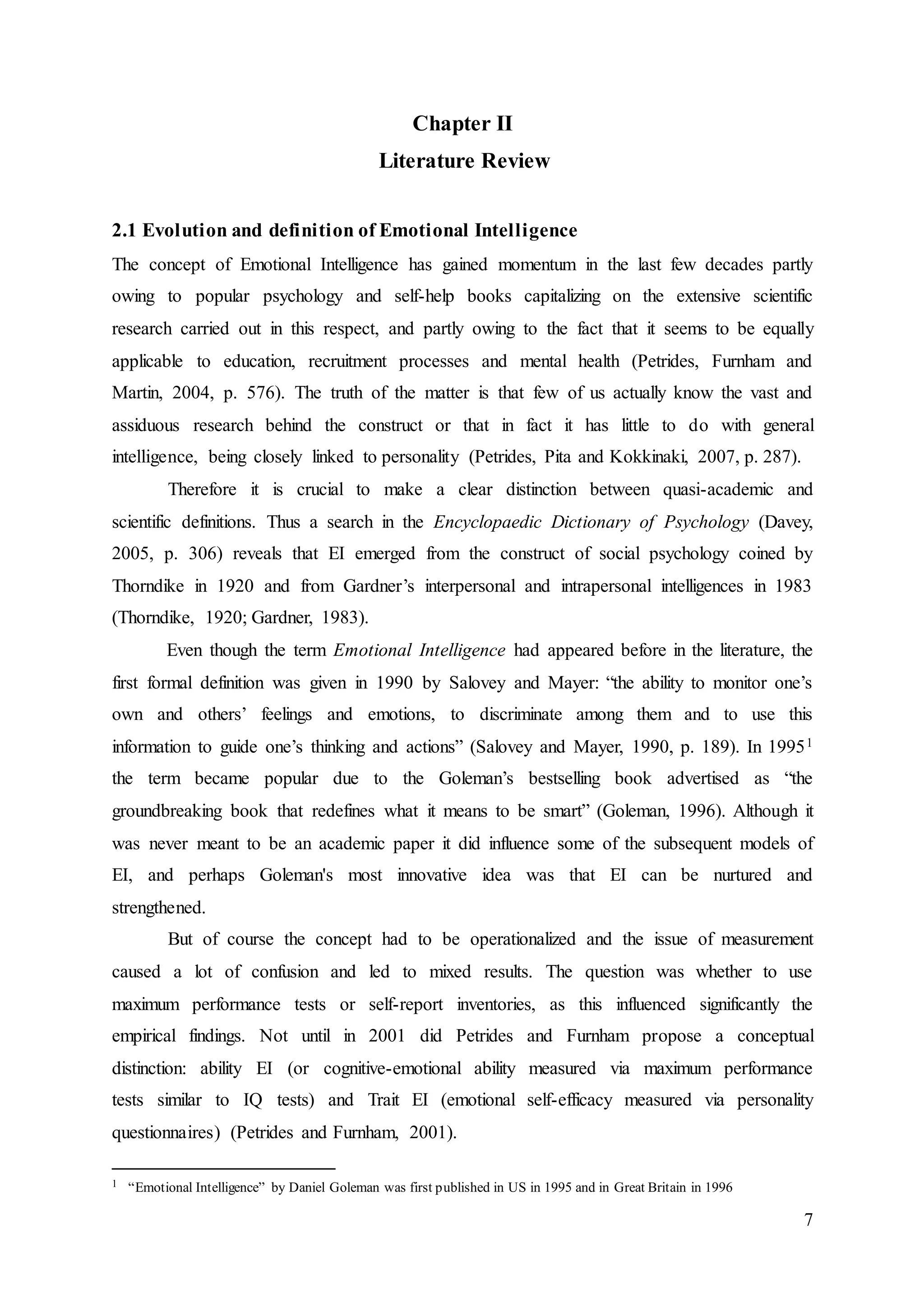 7
Chapter II
Literature Review
2.1 Evolution and definition of Emotional Intelligence
The concept of Emotional Intelligence has gained momentum in the last few decades partly
owing to popular psychology and self-help books capitalizing on the extensive scientific
research carried out in this respect, and partly owing to the fact that it seems to be equally
applicable to education, recruitment processes and mental health (Petrides, Furnham and
Martin, 2004, p. 576). The truth of the matter is that few of us actually know the vast and
assiduous research behind the construct or that in fact it has little to do with general
intelligence, being closely linked to personality (Petrides, Pita and Kokkinaki, 2007, p. 287).
Therefore it is crucial to make a clear distinction between quasi-academic and
scientific definitions. Thus a search in the Encyclopaedic Dictionary of Psychology (Davey,
2005, p. 306) reveals that EI emerged from the construct of social psychology coined by
Thorndike in 1920 and from Gardner’s interpersonal and intrapersonal intelligences in 1983
(Thorndike, 1920; Gardner, 1983).
Even though the term Emotional Intelligence had appeared before in the literature, the
first formal definition was given in 1990 by Salovey and Mayer: “the ability to monitor one’s
own and others’ feelings and emotions, to discriminate among them and to use this
information to guide one’s thinking and actions” (Salovey and Mayer, 1990, p. 189). In 19951
the term became popular due to the Goleman’s bestselling book advertised as “the
groundbreaking book that redefines what it means to be smart” (Goleman, 1996). Although it
was never meant to be an academic paper it did influence some of the subsequent models of
EI, and perhaps Goleman's most innovative idea was that EI can be nurtured and
strengthened.
But of course the concept had to be operationalized and the issue of measurement
caused a lot of confusion and led to mixed results. The question was whether to use
maximum performance tests or self-report inventories, as this influenced significantly the
empirical findings. Not until in 2001 did Petrides and Furnham propose a conceptual
distinction: ability EI (or cognitive-emotional ability measured via maximum performance
tests similar to IQ tests) and Trait EI (emotional self-efficacy measured via personality
questionnaires) (Petrides and Furnham, 2001).
1 “Emotional Intelligence” by Daniel Goleman was first published in US in 1995 and in Great Britain in 1996
 