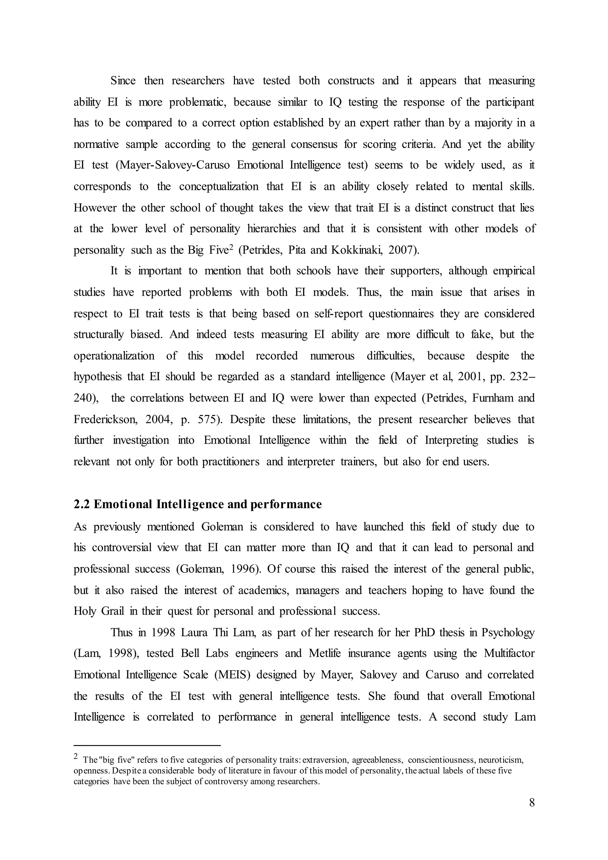 8
Since then researchers have tested both constructs and it appears that measuring
ability EI is more problematic, because similar to IQ testing the response of the participant
has to be compared to a correct option established by an expert rather than by a majority in a
normative sample according to the general consensus for scoring criteria. And yet the ability
EI test (Mayer-Salovey-Caruso Emotional Intelligence test) seems to be widely used, as it
corresponds to the conceptualization that EI is an ability closely related to mental skills.
However the other school of thought takes the view that trait EI is a distinct construct that lies
at the lower level of personality hierarchies and that it is consistent with other models of
personality such as the Big Five2 (Petrides, Pita and Kokkinaki, 2007).
It is important to mention that both schools have their supporters, although empirical
studies have reported problems with both EI models. Thus, the main issue that arises in
respect to EI trait tests is that being based on self-report questionnaires they are considered
structurally biased. And indeed tests measuring EI ability are more difficult to fake, but the
operationalization of this model recorded numerous difficulties, because despite the
hypothesis that EI should be regarded as a standard intelligence (Mayer et al, 2001, pp. 232–
240), the correlations between EI and IQ were lower than expected (Petrides, Furnham and
Frederickson, 2004, p. 575). Despite these limitations, the present researcher believes that
further investigation into Emotional Intelligence within the field of Interpreting studies is
relevant not only for both practitioners and interpreter trainers, but also for end users.
2.2 Emotional Intelligence and performance
As previously mentioned Goleman is considered to have launched this field of study due to
his controversial view that EI can matter more than IQ and that it can lead to personal and
professional success (Goleman, 1996). Of course this raised the interest of the general public,
but it also raised the interest of academics, managers and teachers hoping to have found the
Holy Grail in their quest for personal and professional success.
Thus in 1998 Laura Thi Lam, as part of her research for her PhD thesis in Psychology
(Lam, 1998), tested Bell Labs engineers and Metlife insurance agents using the Multifactor
Emotional Intelligence Scale (MEIS) designed by Mayer, Salovey and Caruso and correlated
the results of the EI test with general intelligence tests. She found that overall Emotional
Intelligence is correlated to performance in general intelligence tests. A second study Lam
2 The"big five" refers to five categories of personality traits:extraversion, agreeableness, conscientiousness, neuroticism,
openness. Despitea considerable body of literature in favour of this model of personality, theactual labels of these five
categories have been the subject of controversy among researchers.
 