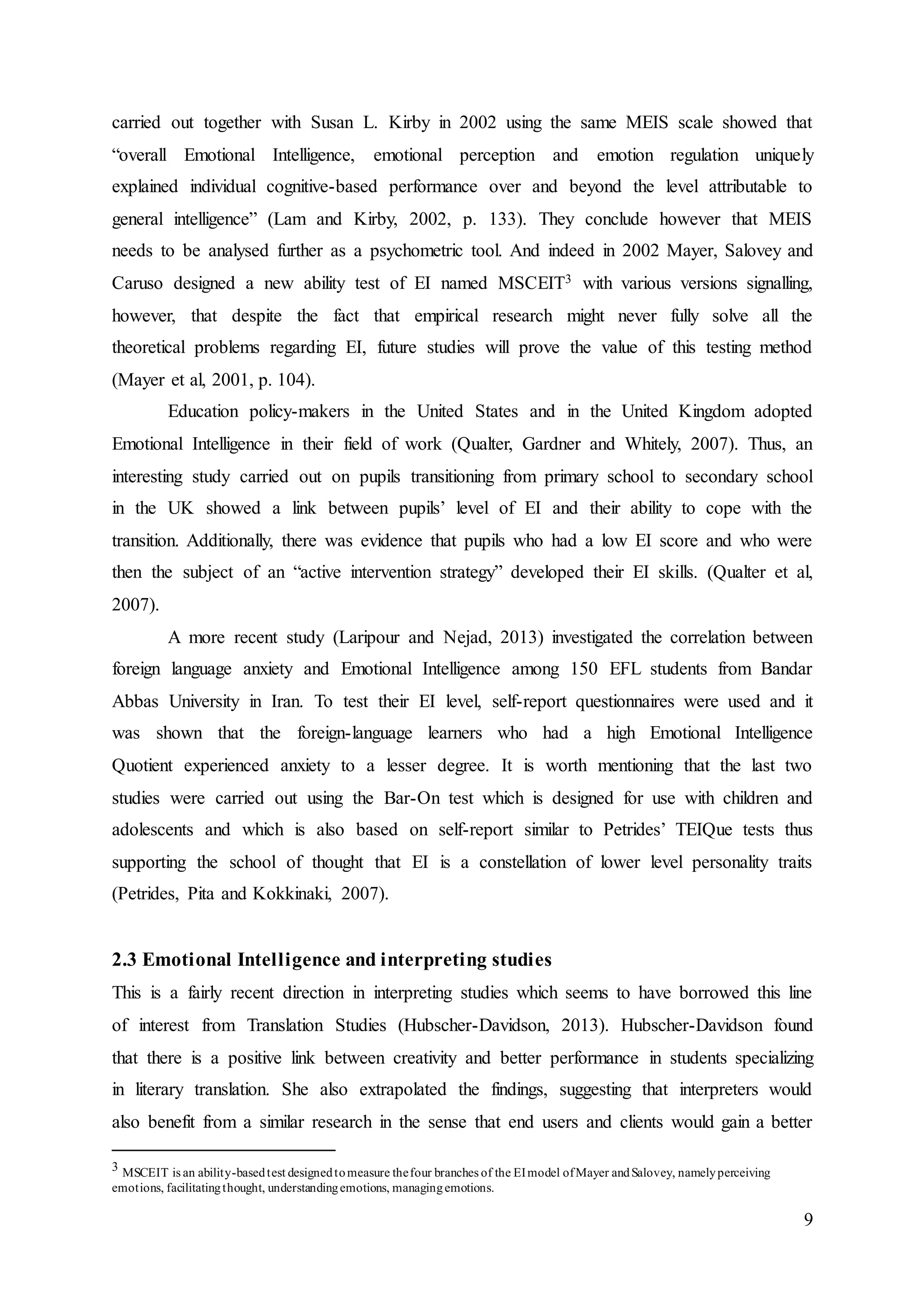 9
carried out together with Susan L. Kirby in 2002 using the same MEIS scale showed that
“overall Emotional Intelligence, emotional perception and emotion regulation uniquely
explained individual cognitive-based performance over and beyond the level attributable to
general intelligence” (Lam and Kirby, 2002, p. 133). They conclude however that MEIS
needs to be analysed further as a psychometric tool. And indeed in 2002 Mayer, Salovey and
Caruso designed a new ability test of EI named MSCEIT3 with various versions signalling,
however, that despite the fact that empirical research might never fully solve all the
theoretical problems regarding EI, future studies will prove the value of this testing method
(Mayer et al, 2001, p. 104).
Education policy-makers in the United States and in the United Kingdom adopted
Emotional Intelligence in their field of work (Qualter, Gardner and Whitely, 2007). Thus, an
interesting study carried out on pupils transitioning from primary school to secondary school
in the UK showed a link between pupils’ level of EI and their ability to cope with the
transition. Additionally, there was evidence that pupils who had a low EI score and who were
then the subject of an “active intervention strategy” developed their EI skills. (Qualter et al,
2007).
A more recent study (Laripour and Nejad, 2013) investigated the correlation between
foreign language anxiety and Emotional Intelligence among 150 EFL students from Bandar
Abbas University in Iran. To test their EI level, self-report questionnaires were used and it
was shown that the foreign-language learners who had a high Emotional Intelligence
Quotient experienced anxiety to a lesser degree. It is worth mentioning that the last two
studies were carried out using the Bar-On test which is designed for use with children and
adolescents and which is also based on self-report similar to Petrides’ TEIQue tests thus
supporting the school of thought that EI is a constellation of lower level personality traits
(Petrides, Pita and Kokkinaki, 2007).
2.3 Emotional Intelligence and interpreting studies
This is a fairly recent direction in interpreting studies which seems to have borrowed this line
of interest from Translation Studies (Hubscher-Davidson, 2013). Hubscher-Davidson found
that there is a positive link between creativity and better performance in students specializing
in literary translation. She also extrapolated the findings, suggesting that interpreters would
also benefit from a similar research in the sense that end users and clients would gain a better
3 MSCEIT is an ability-basedtest designedtomeasure thefour branches of the EImodel ofMayer andSalovey, namelyperceiving
emotions, facilitatingthought, understandingemotions, managingemotions.
 