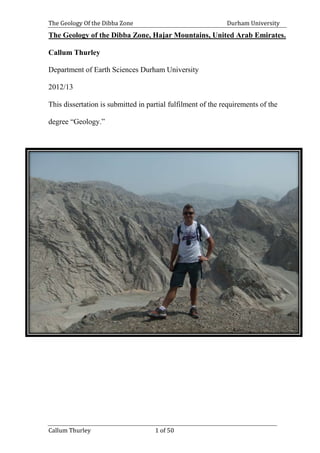 The Geology Of the Dibba Zone Durham University
Callum Thurley 1 of 50
The Geology of the Dibba Zone, Hajar Mountains, United Arab Emirates.
Callum Thurley
Department of Earth Sciences Durham University
2012/13
This dissertation is submitted in partial fulfilment of the requirements of the
degree “Geology.”
 