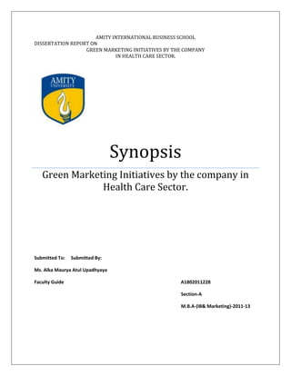 AMITY INTERNATIONAL BUSINESS SCHOOL
DISSERTATION REPORT ON
                  GREEN MARKETING INITIATIVES BY THE COMPANY
                             IN HEALTH CARE SECTOR.




                                 Synopsis
   Green Marketing Initiatives by the company in
               Health Care Sector.




Submitted To:   Submitted By:

Ms. Alka Maurya Atul Upadhyaya

Faculty Guide                                      A1802011228

                                                   Section-A

                                                   M.B.A-(IB& Marketing)-2011-13
 