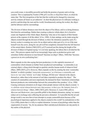 you could create, is incredibly powerful and holds the promise of greater and evolving 
creation. This is explained by Fischer (1996, p32 ) in ​How to Read Karl Mar​x, in which he 
states that​ ‘​The first recognition of the fact that the world can be changed by conscious 
activity contains all future as yet unknown’. In short the physical act of a labourer working is 
positive and develops the man and his world. Simultaneously uniting the worker, the object 
and the labourer and his surroundings.  
 
The division of labour distances man from the object of his labour, and in so doing distances 
him from his surroundings. Rather than creating a cohesive whole object, he is forced to 
create one fragment of the whole object. Realising ‘only one or two aspects of their human 
powers at the expense of all the others’ (Cox, 1998). A clear analogy can be made using the 
objects created through the division of labour, to show the alienation caused by such; If a 
factory worker is creating one screw for an object and no other part of it, it is as if the man 
himself were the screw, doing his one job well but completely alienated from the full function 
of the united object. Ruskin (1960 [1851], p127) noticed just this during the height of the 
division of labour in England saying ‘it is not truly speaking, the labour that is divided but the 
men’. This process repeats itself at an increasingly large scale as production grows and 
stimulates further alienation as man himself ‘becomes an object’ (Marx, 1844) that ‘becomes 
a power on its own confronting him.’ 
 
Marx expands on this idea saying that post production, it is the capitalist structures of 
commodities which alienate us further from our physical surroundings. ‘a commodity is an 
external object, a thing which through its qualities satisfies human needs of whatever kind’ 
(Marx, 2008 [1867], p13). However, Marx expands on this by creating the term ‘commodity 
fetishim’ in which a product ‘​transcends sensuousness’ as it becomes a commodity and 
leaves its ‘use value’ behind, ‘​as if value’ (Felluga, 2012d) were ‘inherent in the objects 
themselves, rather than in the amount of real labor expended to produce the object.’  The 
creation of commodities and most importantly the demand for them ‘transforms relationships 
between producers into relationships between the commodities they produce.’ (Cox, 1998) 
Causing continuous alienation at all stages where people interact with the objects created, ‘​it 
is a definite social relation between men, that assumes, in their eyes, the fantastic form of a 
relation between things.’ (​Marx, 2008 [1867], p43). However, E. Lunn (1984, p26) in 
Marxism and Modernism,​ cites a possible pitfall in this blanket alienation; stating ‘we cannot 
reduce art to exchange rates reflecting the pervasive alienation’. Is it possible that the art and 
design world is one area that at least attempts to escape commodification because of the 
psychological importance applied to the objects created in this world? In contradiction to this 
Cox (1998) claims that it is folly to explain alienation ‘in terms of psychology rather than the 
organisation of society.’ So, for my purposes Marx and physical alienation can stay purely in 
the realms of the physical. 
 
 
­­­­­­­­­­­­­­­­­­­­­­­­­­­­­­­­­­­­­­­­­­­­­­­­­­­ 
 