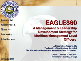 EAGLE360EAGLE360
A Management & LeadershipA Management & Leadership
Development Strategy forDevelopment Strategy for
Maritime Management LevelMaritime Management Level
OfficersOfficers
EExperientialxperiential
AAssessment &ssessment &
GGuide foruide for
LLeadershipeadership
EEffectivenessffectiveness
A Dissertation Presented toA Dissertation Presented to
The Faculty of the Graduate School ofThe Faculty of the Graduate School of
The International Academy of Management and EconomicsThe International Academy of Management and Economics
Adviser : Dr Nerza A. RebustesAdviser : Dr Nerza A. Rebustes
Researcher : Juanito J. GegajoResearcher : Juanito J. Gegajo
08 October 200908 October 2009
 