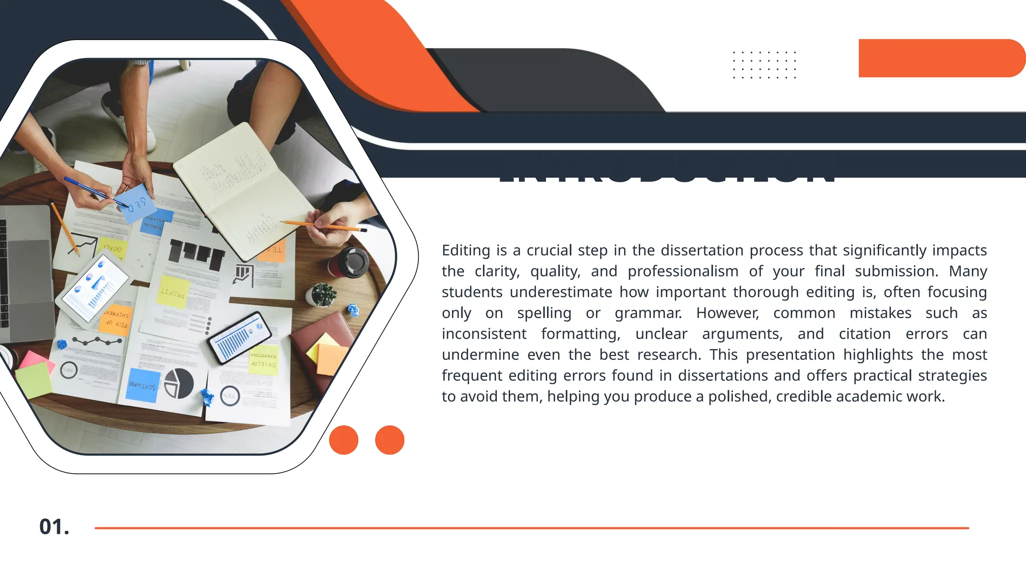 INTRODUCTION
Editing is a crucial step in the dissertation process that significantly impacts
the clarity, quality, and professionalism of your final submission. Many
students underestimate how important thorough editing is, often focusing
only on spelling or grammar. However, common mistakes such as
inconsistent formatting, unclear arguments, and citation errors can
undermine even the best research. This presentation highlights the most
frequent editing errors found in dissertations and offers practical strategies
to avoid them, helping you produce a polished, credible academic work.
01.
 