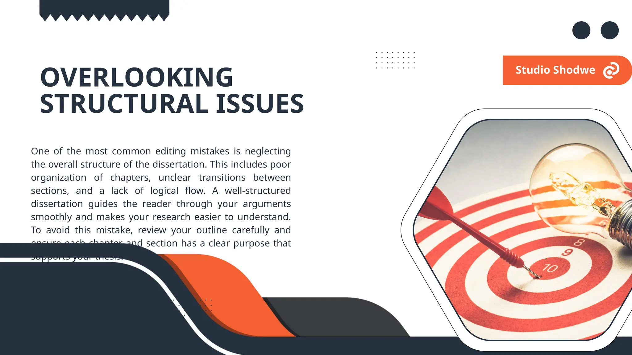 02.
OVERLOOKING
STRUCTURAL ISSUES
One of the most common editing mistakes is neglecting
the overall structure of the dissertation. This includes poor
organization of chapters, unclear transitions between
sections, and a lack of logical flow. A well-structured
dissertation guides the reader through your arguments
smoothly and makes your research easier to understand.
To avoid this mistake, review your outline carefully and
ensure each chapter and section has a clear purpose that
supports your thesis.
Studio Shodwe
 