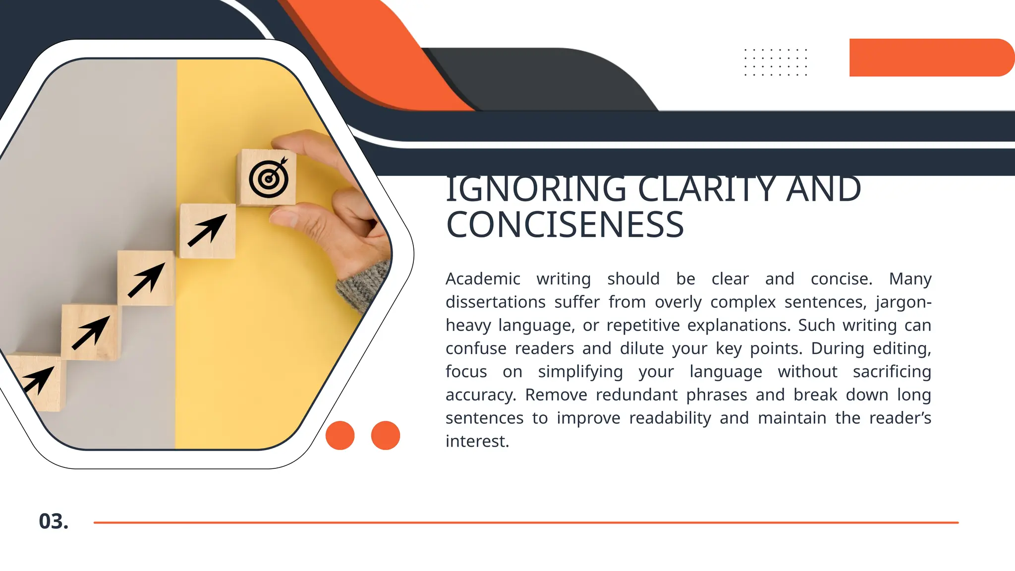 IGNORING CLARITY AND
CONCISENESS
Academic writing should be clear and concise. Many
dissertations suffer from overly complex sentences, jargon-
heavy language, or repetitive explanations. Such writing can
confuse readers and dilute your key points. During editing,
focus on simplifying your language without sacrificing
accuracy. Remove redundant phrases and break down long
sentences to improve readability and maintain the reader’s
interest.
03.
 