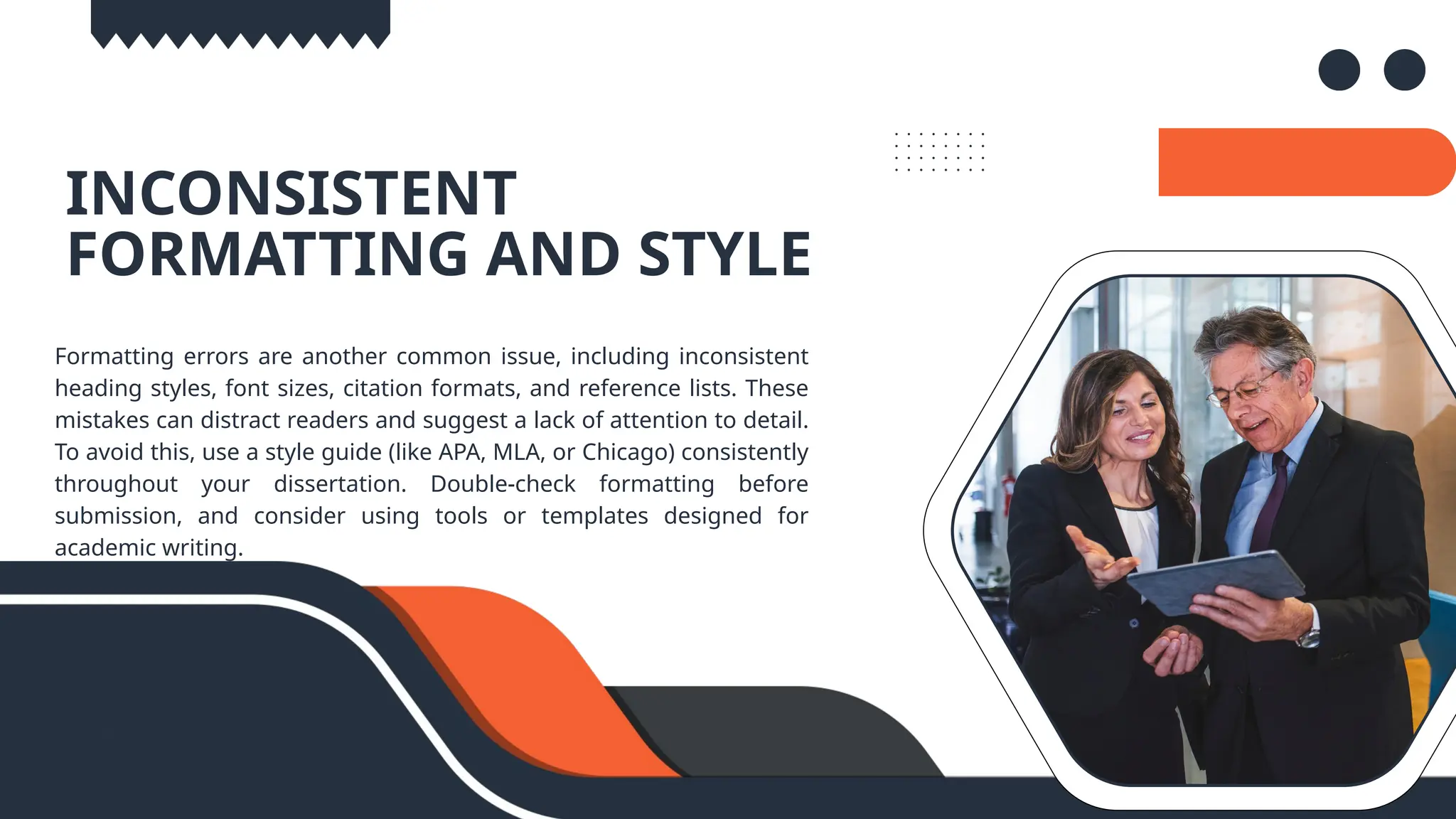 04.
INCONSISTENT
FORMATTING AND STYLE
Formatting errors are another common issue, including inconsistent
heading styles, font sizes, citation formats, and reference lists. These
mistakes can distract readers and suggest a lack of attention to detail.
To avoid this, use a style guide (like APA, MLA, or Chicago) consistently
throughout your dissertation. Double-check formatting before
submission, and consider using tools or templates designed for
academic writing.
 