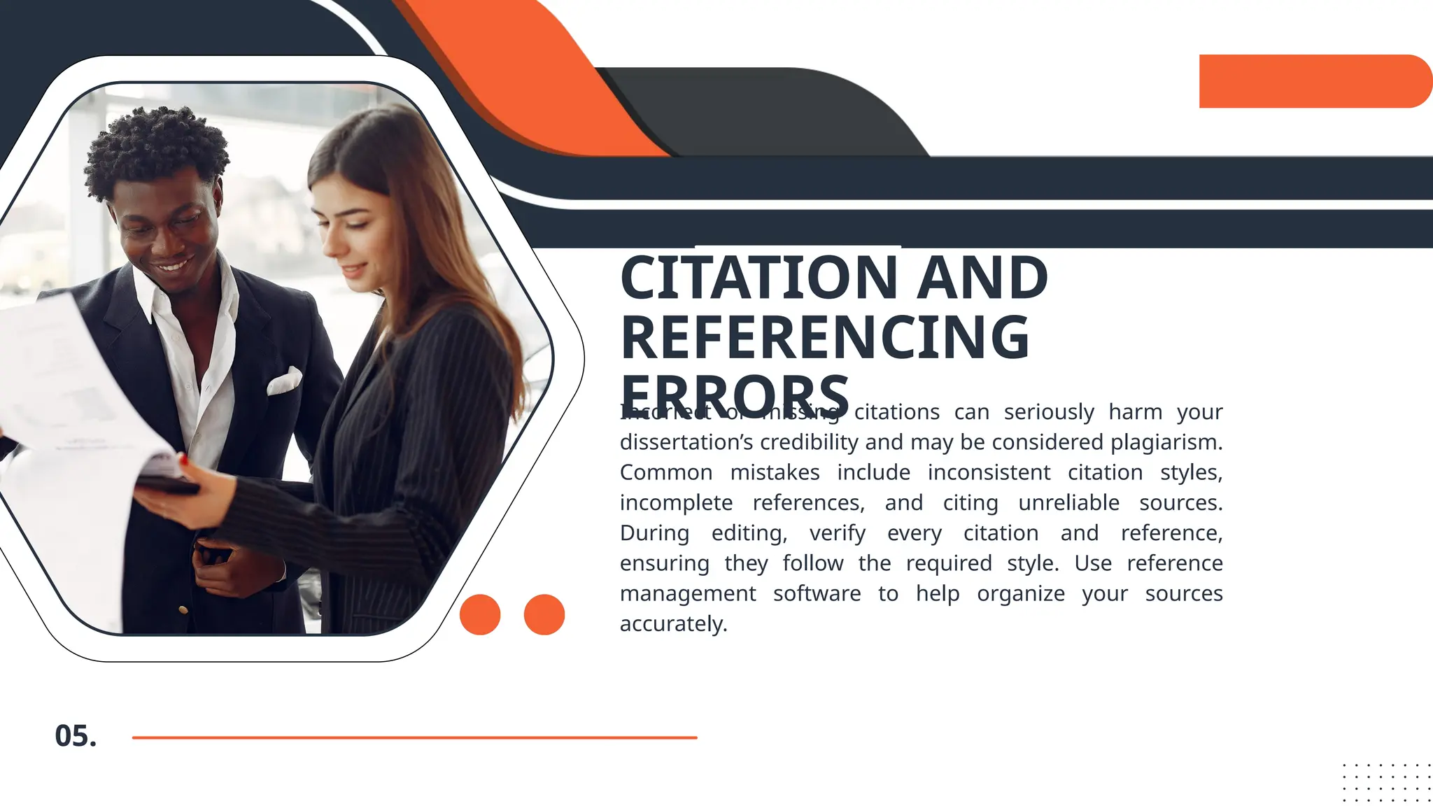 05.
CITATION AND
REFERENCING
ERRORS
Incorrect or missing citations can seriously harm your
dissertation’s credibility and may be considered plagiarism.
Common mistakes include inconsistent citation styles,
incomplete references, and citing unreliable sources.
During editing, verify every citation and reference,
ensuring they follow the required style. Use reference
management software to help organize your sources
accurately.
 