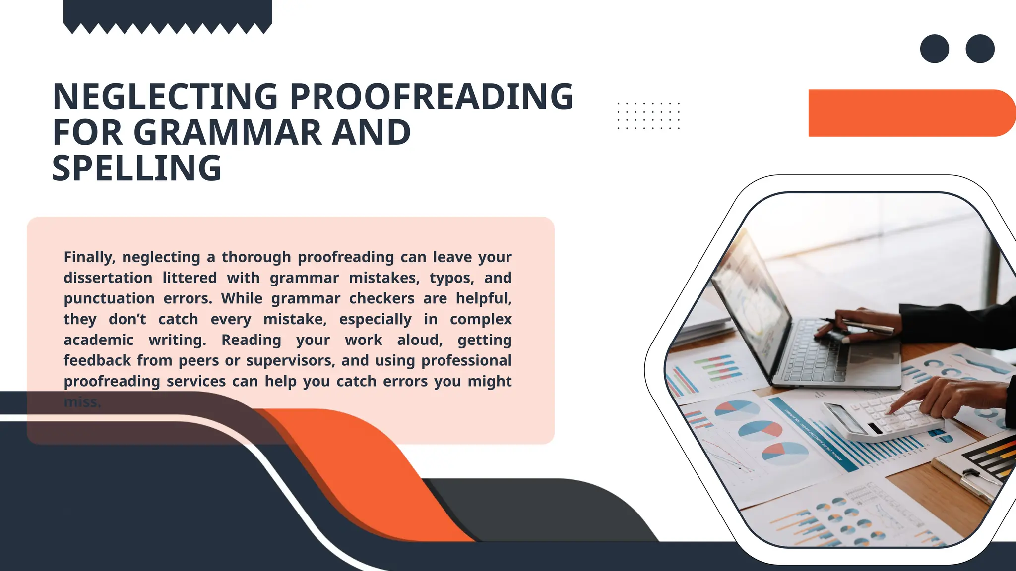 06..
NEGLECTING PROOFREADING
FOR GRAMMAR AND
SPELLING
Finally, neglecting a thorough proofreading can leave your
dissertation littered with grammar mistakes, typos, and
punctuation errors. While grammar checkers are helpful,
they don’t catch every mistake, especially in complex
academic writing. Reading your work aloud, getting
feedback from peers or supervisors, and using professional
proofreading services can help you catch errors you might
miss.
 