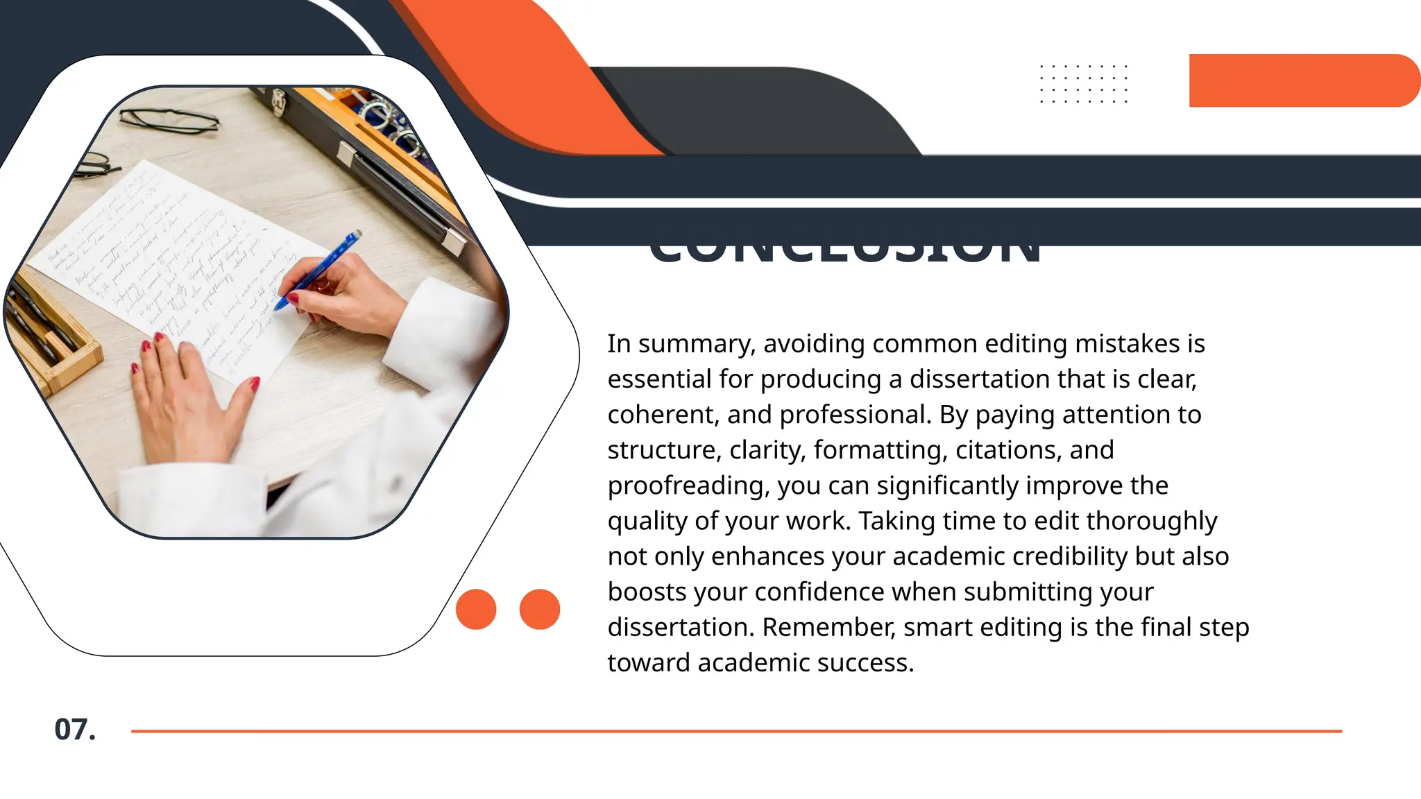 07.
CONCLUSION
In summary, avoiding common editing mistakes is
essential for producing a dissertation that is clear,
coherent, and professional. By paying attention to
structure, clarity, formatting, citations, and
proofreading, you can significantly improve the
quality of your work. Taking time to edit thoroughly
not only enhances your academic credibility but also
boosts your confidence when submitting your
dissertation. Remember, smart editing is the final step
toward academic success.
 