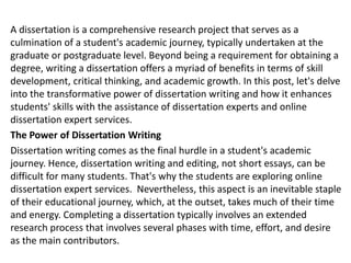 A dissertation is a comprehensive research project that serves as a
culmination of a student's academic journey, typically undertaken at the
graduate or postgraduate level. Beyond being a requirement for obtaining a
degree, writing a dissertation offers a myriad of benefits in terms of skill
development, critical thinking, and academic growth. In this post, let's delve
into the transformative power of dissertation writing and how it enhances
students' skills with the assistance of dissertation experts and online
dissertation expert services.
The Power of Dissertation Writing
Dissertation writing comes as the final hurdle in a student's academic
journey. Hence, dissertation writing and editing, not short essays, can be
difficult for many students. That's why the students are exploring online
dissertation expert services. Nevertheless, this aspect is an inevitable staple
of their educational journey, which, at the outset, takes much of their time
and energy. Completing a dissertation typically involves an extended
research process that involves several phases with time, effort, and desire
as the main contributors.
 