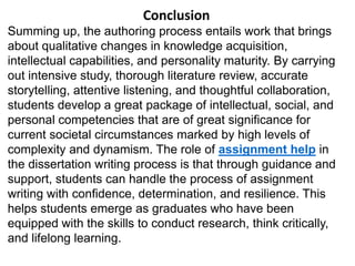 Conclusion
Summing up, the authoring process entails work that brings
about qualitative changes in knowledge acquisition,
intellectual capabilities, and personality maturity. By carrying
out intensive study, thorough literature review, accurate
storytelling, attentive listening, and thoughtful collaboration,
students develop a great package of intellectual, social, and
personal competencies that are of great significance for
current societal circumstances marked by high levels of
complexity and dynamism. The role of assignment help in
the dissertation writing process is that through guidance and
support, students can handle the process of assignment
writing with confidence, determination, and resilience. This
helps students emerge as graduates who have been
equipped with the skills to conduct research, think critically,
and lifelong learning.
 