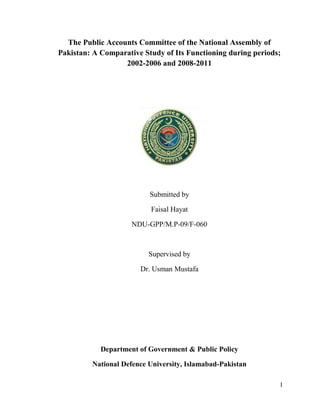 I
The Public Accounts Committee of the National Assembly of
Pakistan: A Comparative Study of Its Functioning during periods;
2002-2006 and 2008-2011
Submitted by
Faisal Hayat
NDU-GPP/M.P-09/F-060
Supervised by
Dr. Usman Mustafa
Department of Government & Public Policy
National Defence University, Islamabad-Pakistan
 