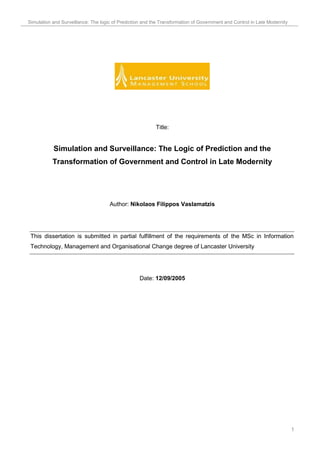 Simulation and Surveillance: The logic of Prediction and the Transformation of Government and Control in Late Modernity




                                                          Title:


           Simulation and Surveillance: The Logic of Prediction and the
           Transformation of Government and Control in Late Modernity




                                     Author: Nikolaos Filippos Vaslamatzis




 This dissertation is submitted in partial fulfillment of the requirements of the MSc in Information
 Technology, Management and Organisational Change degree of Lancaster University




                                                   Date: 12/09/2005




                                                                                                                          1
 