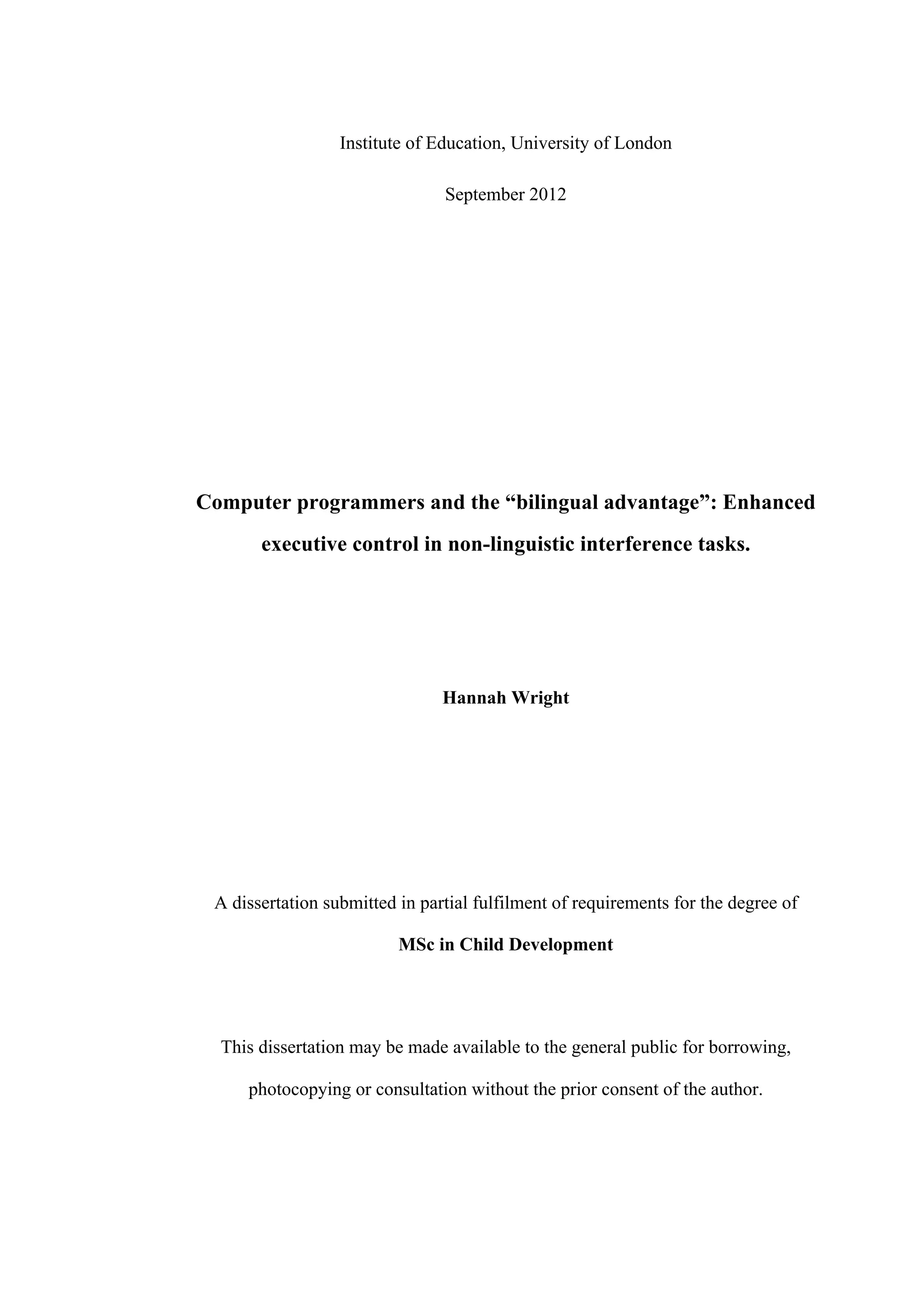 Institute of Education, University of London
September 2012
Computer programmers and the “bilingual advantage”: Enhanced
executive control in non-linguistic interference tasks.
Hannah Wright
A dissertation submitted in partial fulfilment of requirements for the degree of
MSc in Child Development
This dissertation may be made available to the general public for borrowing,
photocopying or consultation without the prior consent of the author.
 