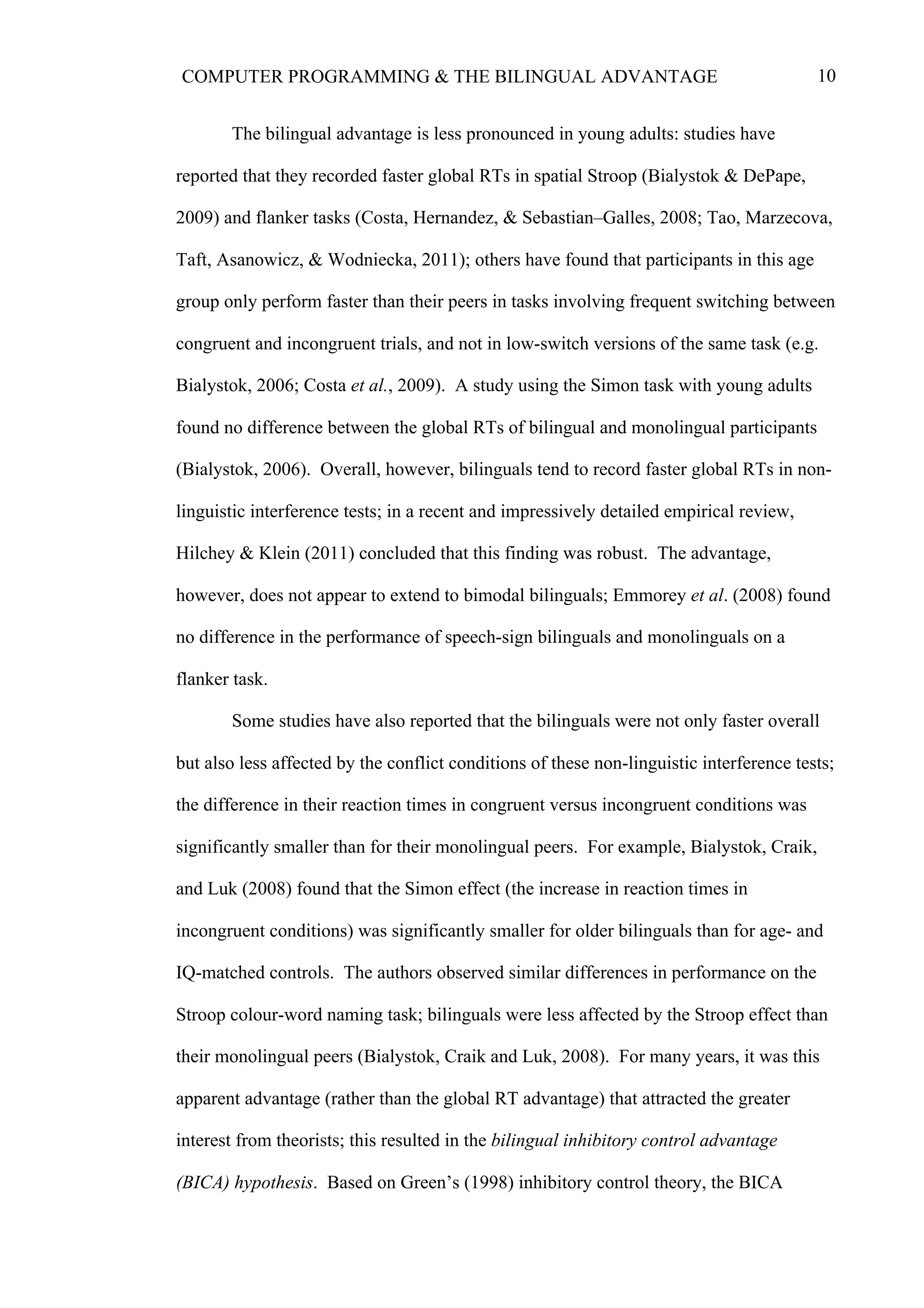 10COMPUTER PROGRAMMING & THE BILINGUAL ADVANTAGE
The bilingual advantage is less pronounced in young adults: studies have
reported that they recorded faster global RTs in spatial Stroop (Bialystok & DePape,
2009) and flanker tasks (Costa, Hernandez, & Sebastian–Galles, 2008; Tao, Marzecova,
Taft, Asanowicz, & Wodniecka, 2011); others have found that participants in this age
group only perform faster than their peers in tasks involving frequent switching between
congruent and incongruent trials, and not in low-switch versions of the same task (e.g.
Bialystok, 2006; Costa et al., 2009). A study using the Simon task with young adults
found no difference between the global RTs of bilingual and monolingual participants
(Bialystok, 2006). Overall, however, bilinguals tend to record faster global RTs in non-
linguistic interference tests; in a recent and impressively detailed empirical review,
Hilchey & Klein (2011) concluded that this finding was robust. The advantage,
however, does not appear to extend to bimodal bilinguals; Emmorey et al. (2008) found
no difference in the performance of speech-sign bilinguals and monolinguals on a
flanker task.
Some studies have also reported that the bilinguals were not only faster overall
but also less affected by the conflict conditions of these non-linguistic interference tests;
the difference in their reaction times in congruent versus incongruent conditions was
significantly smaller than for their monolingual peers. For example, Bialystok, Craik,
and Luk (2008) found that the Simon effect (the increase in reaction times in
incongruent conditions) was significantly smaller for older bilinguals than for age- and
IQ-matched controls. The authors observed similar differences in performance on the
Stroop colour-word naming task; bilinguals were less affected by the Stroop effect than
their monolingual peers (Bialystok, Craik and Luk, 2008). For many years, it was this
apparent advantage (rather than the global RT advantage) that attracted the greater
interest from theorists; this resulted in the bilingual inhibitory control advantage
(BICA) hypothesis. Based on Green’s (1998) inhibitory control theory, the BICA
 