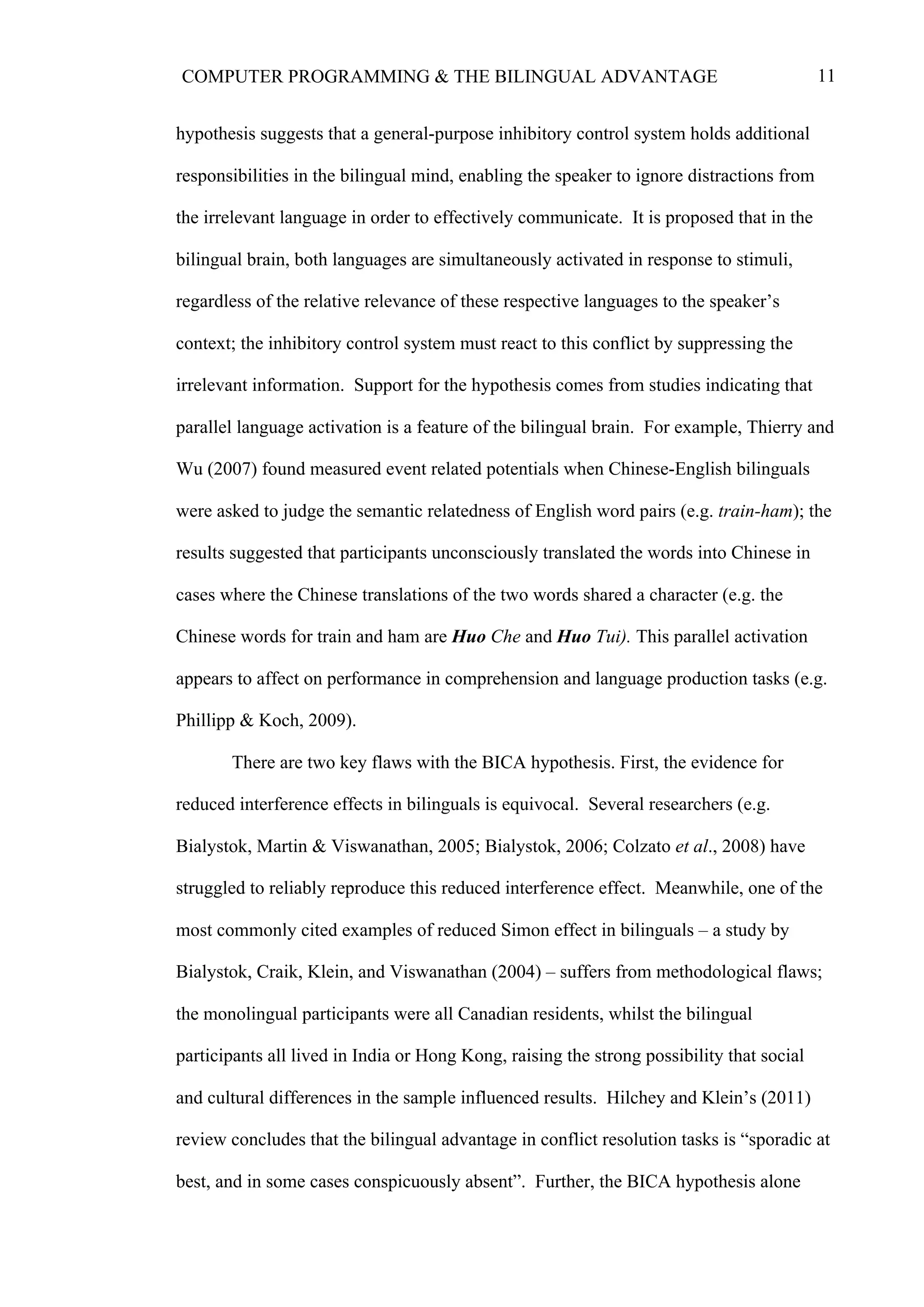 11COMPUTER PROGRAMMING & THE BILINGUAL ADVANTAGE
hypothesis suggests that a general-purpose inhibitory control system holds additional
responsibilities in the bilingual mind, enabling the speaker to ignore distractions from
the irrelevant language in order to effectively communicate. It is proposed that in the
bilingual brain, both languages are simultaneously activated in response to stimuli,
regardless of the relative relevance of these respective languages to the speaker’s
context; the inhibitory control system must react to this conflict by suppressing the
irrelevant information. Support for the hypothesis comes from studies indicating that
parallel language activation is a feature of the bilingual brain. For example, Thierry and
Wu (2007) found measured event related potentials when Chinese-English bilinguals
were asked to judge the semantic relatedness of English word pairs (e.g. train-ham); the
results suggested that participants unconsciously translated the words into Chinese in
cases where the Chinese translations of the two words shared a character (e.g. the
Chinese words for train and ham are Huo Che and Huo Tui). This parallel activation
appears to affect on performance in comprehension and language production tasks (e.g.
Phillipp & Koch, 2009).
There are two key flaws with the BICA hypothesis. First, the evidence for
reduced interference effects in bilinguals is equivocal. Several researchers (e.g.
Bialystok, Martin & Viswanathan, 2005; Bialystok, 2006; Colzato et al., 2008) have
struggled to reliably reproduce this reduced interference effect. Meanwhile, one of the
most commonly cited examples of reduced Simon effect in bilinguals – a study by
Bialystok, Craik, Klein, and Viswanathan (2004) – suffers from methodological flaws;
the monolingual participants were all Canadian residents, whilst the bilingual
participants all lived in India or Hong Kong, raising the strong possibility that social
and cultural differences in the sample influenced results. Hilchey and Klein’s (2011)
review concludes that the bilingual advantage in conflict resolution tasks is “sporadic at
best, and in some cases conspicuously absent”. Further, the BICA hypothesis alone
 