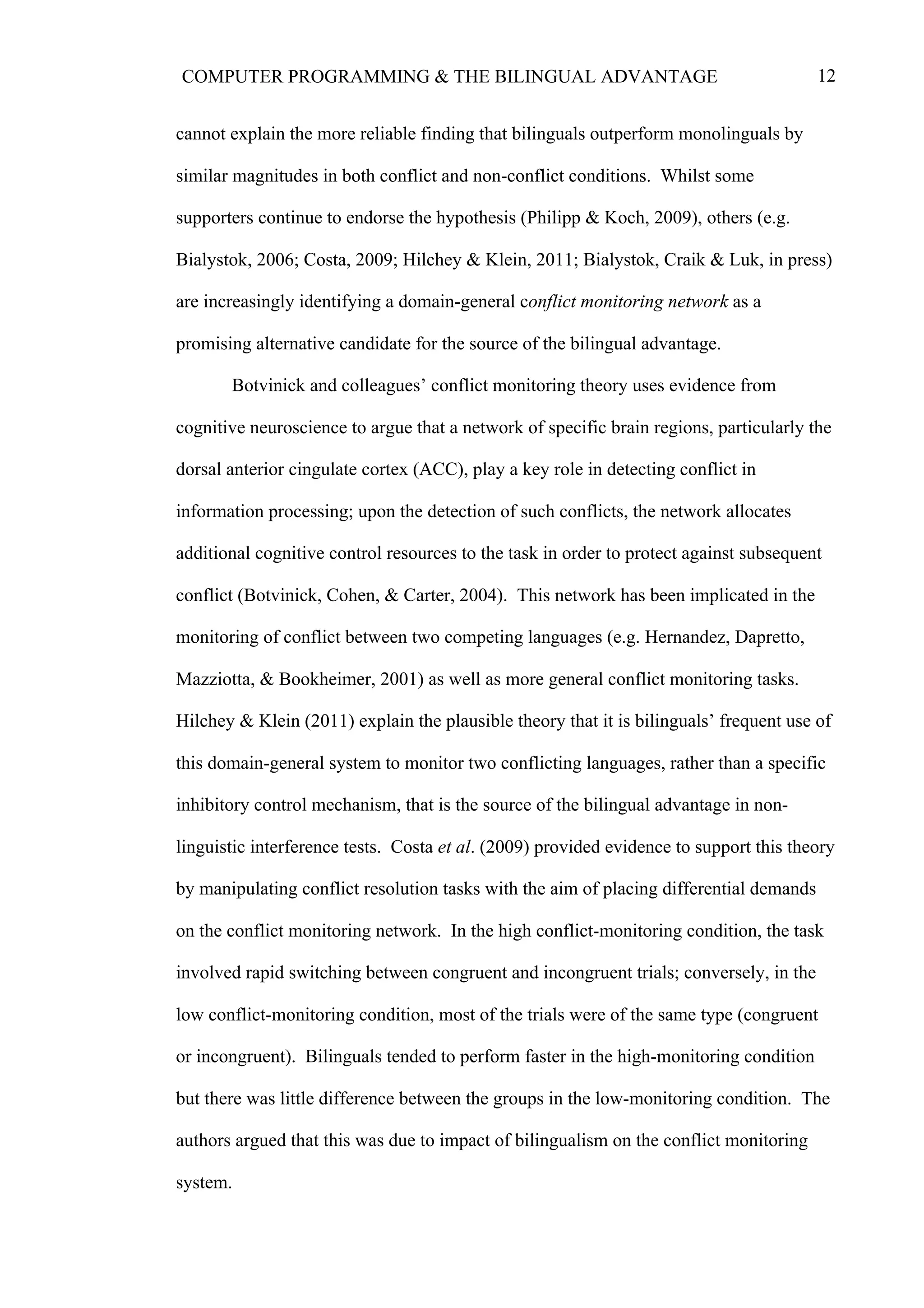 12COMPUTER PROGRAMMING & THE BILINGUAL ADVANTAGE
cannot explain the more reliable finding that bilinguals outperform monolinguals by
similar magnitudes in both conflict and non-conflict conditions. Whilst some
supporters continue to endorse the hypothesis (Philipp & Koch, 2009), others (e.g.
Bialystok, 2006; Costa, 2009; Hilchey & Klein, 2011; Bialystok, Craik & Luk, in press)
are increasingly identifying a domain-general conflict monitoring network as a
promising alternative candidate for the source of the bilingual advantage.
Botvinick and colleagues’ conflict monitoring theory uses evidence from
cognitive neuroscience to argue that a network of specific brain regions, particularly the
dorsal anterior cingulate cortex (ACC), play a key role in detecting conflict in
information processing; upon the detection of such conflicts, the network allocates
additional cognitive control resources to the task in order to protect against subsequent
conflict (Botvinick, Cohen, & Carter, 2004). This network has been implicated in the
monitoring of conflict between two competing languages (e.g. Hernandez, Dapretto,
Mazziotta, & Bookheimer, 2001) as well as more general conflict monitoring tasks.
Hilchey & Klein (2011) explain the plausible theory that it is bilinguals’ frequent use of
this domain-general system to monitor two conflicting languages, rather than a specific
inhibitory control mechanism, that is the source of the bilingual advantage in non-
linguistic interference tests. Costa et al. (2009) provided evidence to support this theory
by manipulating conflict resolution tasks with the aim of placing differential demands
on the conflict monitoring network. In the high conflict-monitoring condition, the task
involved rapid switching between congruent and incongruent trials; conversely, in the
low conflict-monitoring condition, most of the trials were of the same type (congruent
or incongruent). Bilinguals tended to perform faster in the high-monitoring condition
but there was little difference between the groups in the low-monitoring condition. The
authors argued that this was due to impact of bilingualism on the conflict monitoring
system.
 