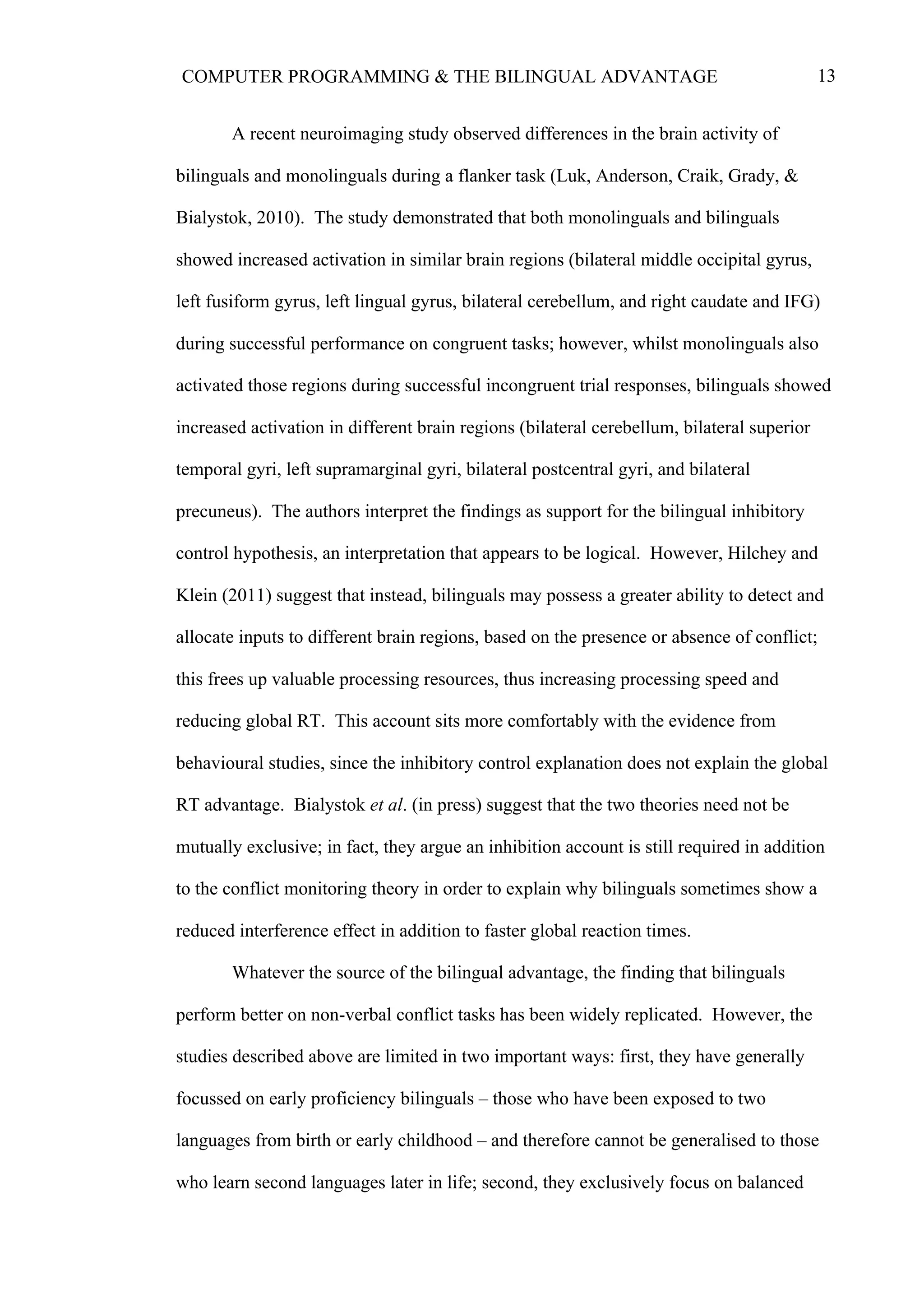 13COMPUTER PROGRAMMING & THE BILINGUAL ADVANTAGE
A recent neuroimaging study observed differences in the brain activity of
bilinguals and monolinguals during a flanker task (Luk, Anderson, Craik, Grady, &
Bialystok, 2010). The study demonstrated that both monolinguals and bilinguals
showed increased activation in similar brain regions (bilateral middle occipital gyrus,
left fusiform gyrus, left lingual gyrus, bilateral cerebellum, and right caudate and IFG)
during successful performance on congruent tasks; however, whilst monolinguals also
activated those regions during successful incongruent trial responses, bilinguals showed
increased activation in different brain regions (bilateral cerebellum, bilateral superior
temporal gyri, left supramarginal gyri, bilateral postcentral gyri, and bilateral
precuneus). The authors interpret the findings as support for the bilingual inhibitory
control hypothesis, an interpretation that appears to be logical. However, Hilchey and
Klein (2011) suggest that instead, bilinguals may possess a greater ability to detect and
allocate inputs to different brain regions, based on the presence or absence of conflict;
this frees up valuable processing resources, thus increasing processing speed and
reducing global RT. This account sits more comfortably with the evidence from
behavioural studies, since the inhibitory control explanation does not explain the global
RT advantage. Bialystok et al. (in press) suggest that the two theories need not be
mutually exclusive; in fact, they argue an inhibition account is still required in addition
to the conflict monitoring theory in order to explain why bilinguals sometimes show a
reduced interference effect in addition to faster global reaction times.
Whatever the source of the bilingual advantage, the finding that bilinguals
perform better on non-verbal conflict tasks has been widely replicated. However, the
studies described above are limited in two important ways: first, they have generally
focussed on early proficiency bilinguals – those who have been exposed to two
languages from birth or early childhood – and therefore cannot be generalised to those
who learn second languages later in life; second, they exclusively focus on balanced
 