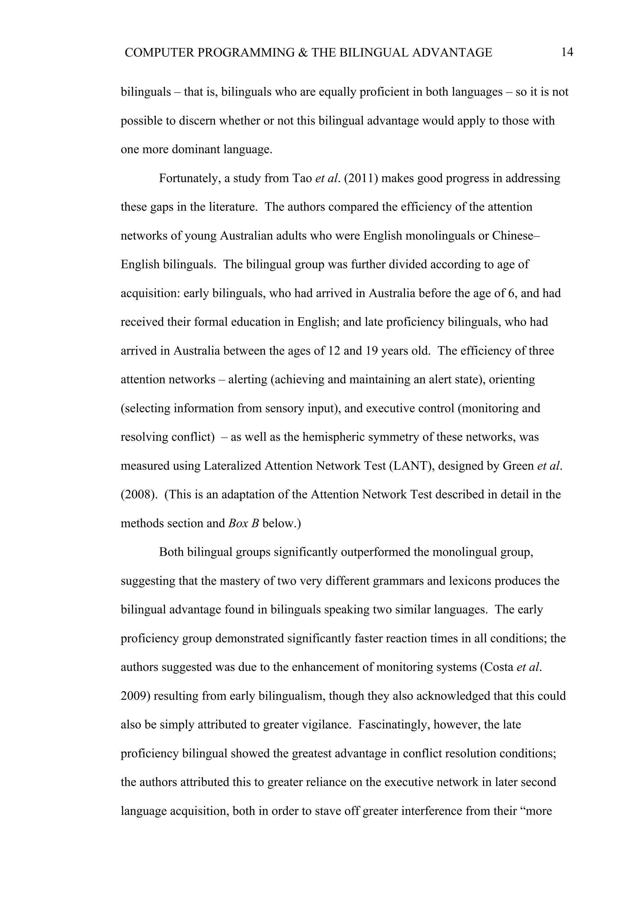 14COMPUTER PROGRAMMING & THE BILINGUAL ADVANTAGE
bilinguals – that is, bilinguals who are equally proficient in both languages – so it is not
possible to discern whether or not this bilingual advantage would apply to those with
one more dominant language.
Fortunately, a study from Tao et al. (2011) makes good progress in addressing
these gaps in the literature. The authors compared the efficiency of the attention
networks of young Australian adults who were English monolinguals or Chinese–
English bilinguals. The bilingual group was further divided according to age of
acquisition: early bilinguals, who had arrived in Australia before the age of 6, and had
received their formal education in English; and late proficiency bilinguals, who had
arrived in Australia between the ages of 12 and 19 years old. The efficiency of three
attention networks – alerting (achieving and maintaining an alert state), orienting
(selecting information from sensory input), and executive control (monitoring and
resolving conflict) – as well as the hemispheric symmetry of these networks, was
measured using Lateralized Attention Network Test (LANT), designed by Green et al.
(2008). (This is an adaptation of the Attention Network Test described in detail in the
methods section and Box B below.)
Both bilingual groups significantly outperformed the monolingual group,
suggesting that the mastery of two very different grammars and lexicons produces the
bilingual advantage found in bilinguals speaking two similar languages. The early
proficiency group demonstrated significantly faster reaction times in all conditions; the
authors suggested was due to the enhancement of monitoring systems (Costa et al.
2009) resulting from early bilingualism, though they also acknowledged that this could
also be simply attributed to greater vigilance. Fascinatingly, however, the late
proficiency bilingual showed the greatest advantage in conflict resolution conditions;
the authors attributed this to greater reliance on the executive network in later second
language acquisition, both in order to stave off greater interference from their “more
 