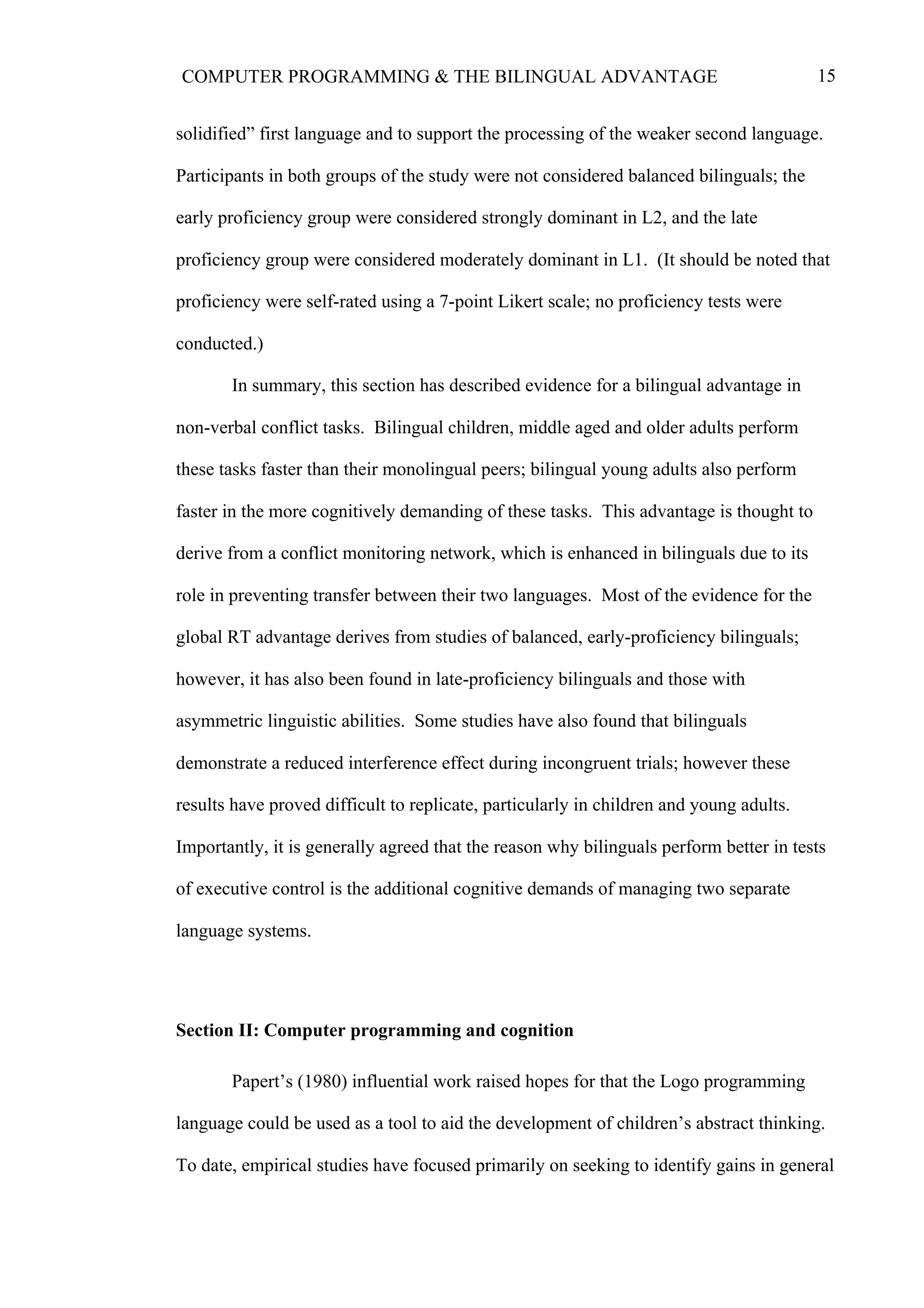 15COMPUTER PROGRAMMING & THE BILINGUAL ADVANTAGE
solidified” first language and to support the processing of the weaker second language.
Participants in both groups of the study were not considered balanced bilinguals; the
early proficiency group were considered strongly dominant in L2, and the late
proficiency group were considered moderately dominant in L1. (It should be noted that
proficiency were self-rated using a 7-point Likert scale; no proficiency tests were
conducted.)
In summary, this section has described evidence for a bilingual advantage in
non-verbal conflict tasks. Bilingual children, middle aged and older adults perform
these tasks faster than their monolingual peers; bilingual young adults also perform
faster in the more cognitively demanding of these tasks. This advantage is thought to
derive from a conflict monitoring network, which is enhanced in bilinguals due to its
role in preventing transfer between their two languages. Most of the evidence for the
global RT advantage derives from studies of balanced, early-proficiency bilinguals;
however, it has also been found in late-proficiency bilinguals and those with
asymmetric linguistic abilities. Some studies have also found that bilinguals
demonstrate a reduced interference effect during incongruent trials; however these
results have proved difficult to replicate, particularly in children and young adults.
Importantly, it is generally agreed that the reason why bilinguals perform better in tests
of executive control is the additional cognitive demands of managing two separate
language systems.
Section II: Computer programming and cognition
Papert’s (1980) influential work raised hopes for that the Logo programming
language could be used as a tool to aid the development of children’s abstract thinking.
To date, empirical studies have focused primarily on seeking to identify gains in general
 