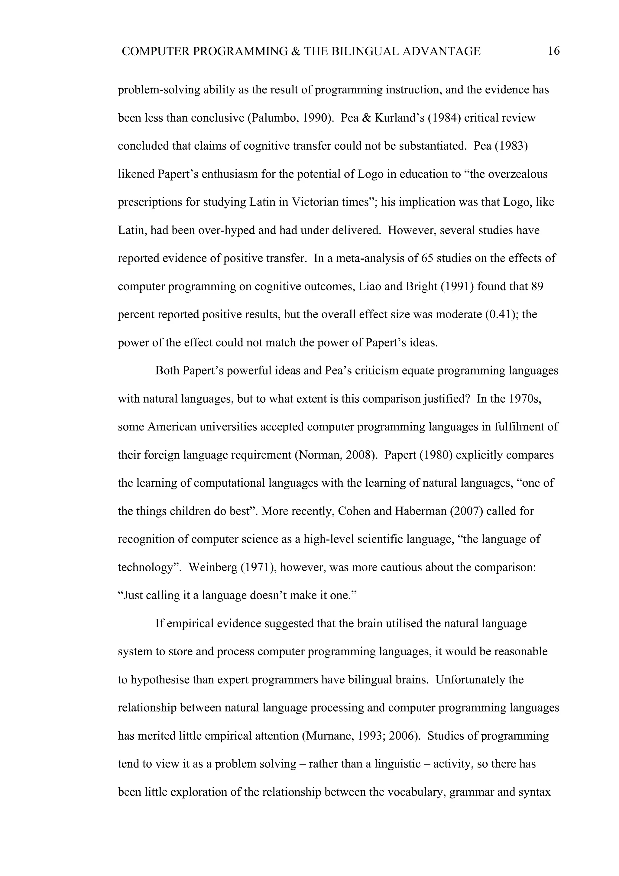 16COMPUTER PROGRAMMING & THE BILINGUAL ADVANTAGE
problem-solving ability as the result of programming instruction, and the evidence has
been less than conclusive (Palumbo, 1990). Pea & Kurland’s (1984) critical review
concluded that claims of cognitive transfer could not be substantiated. Pea (1983)
likened Papert’s enthusiasm for the potential of Logo in education to “the overzealous
prescriptions for studying Latin in Victorian times”; his implication was that Logo, like
Latin, had been over-hyped and had under delivered. However, several studies have
reported evidence of positive transfer. In a meta-analysis of 65 studies on the effects of
computer programming on cognitive outcomes, Liao and Bright (1991) found that 89
percent reported positive results, but the overall effect size was moderate (0.41); the
power of the effect could not match the power of Papert’s ideas.
Both Papert’s powerful ideas and Pea’s criticism equate programming languages
with natural languages, but to what extent is this comparison justified? In the 1970s,
some American universities accepted computer programming languages in fulfilment of
their foreign language requirement (Norman, 2008). Papert (1980) explicitly compares
the learning of computational languages with the learning of natural languages, “one of
the things children do best”. More recently, Cohen and Haberman (2007) called for
recognition of computer science as a high-level scientific language, “the language of
technology”. Weinberg (1971), however, was more cautious about the comparison:
“Just calling it a language doesn’t make it one.”
If empirical evidence suggested that the brain utilised the natural language
system to store and process computer programming languages, it would be reasonable
to hypothesise than expert programmers have bilingual brains. Unfortunately the
relationship between natural language processing and computer programming languages
has merited little empirical attention (Murnane, 1993; 2006). Studies of programming
tend to view it as a problem solving – rather than a linguistic – activity, so there has
been little exploration of the relationship between the vocabulary, grammar and syntax
 