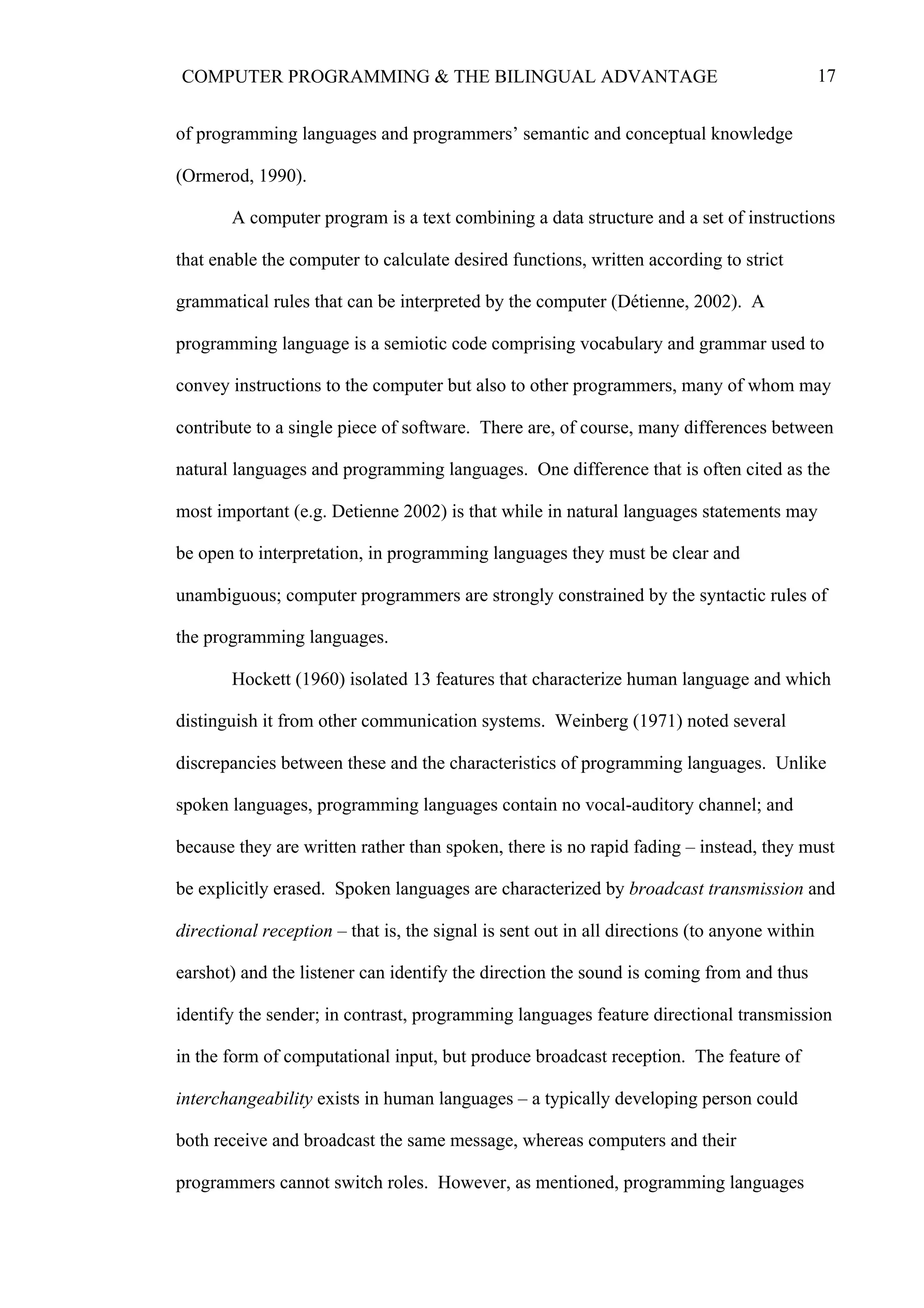 17COMPUTER PROGRAMMING & THE BILINGUAL ADVANTAGE
of programming languages and programmers’ semantic and conceptual knowledge
(Ormerod, 1990).
A computer program is a text combining a data structure and a set of instructions
that enable the computer to calculate desired functions, written according to strict
grammatical rules that can be interpreted by the computer (Détienne, 2002). A
programming language is a semiotic code comprising vocabulary and grammar used to
convey instructions to the computer but also to other programmers, many of whom may
contribute to a single piece of software. There are, of course, many differences between
natural languages and programming languages. One difference that is often cited as the
most important (e.g. Detienne 2002) is that while in natural languages statements may
be open to interpretation, in programming languages they must be clear and
unambiguous; computer programmers are strongly constrained by the syntactic rules of
the programming languages.
Hockett (1960) isolated 13 features that characterize human language and which
distinguish it from other communication systems. Weinberg (1971) noted several
discrepancies between these and the characteristics of programming languages. Unlike
spoken languages, programming languages contain no vocal-auditory channel; and
because they are written rather than spoken, there is no rapid fading – instead, they must
be explicitly erased. Spoken languages are characterized by broadcast transmission and
directional reception – that is, the signal is sent out in all directions (to anyone within
earshot) and the listener can identify the direction the sound is coming from and thus
identify the sender; in contrast, programming languages feature directional transmission
in the form of computational input, but produce broadcast reception. The feature of
interchangeability exists in human languages – a typically developing person could
both receive and broadcast the same message, whereas computers and their
programmers cannot switch roles. However, as mentioned, programming languages
 
