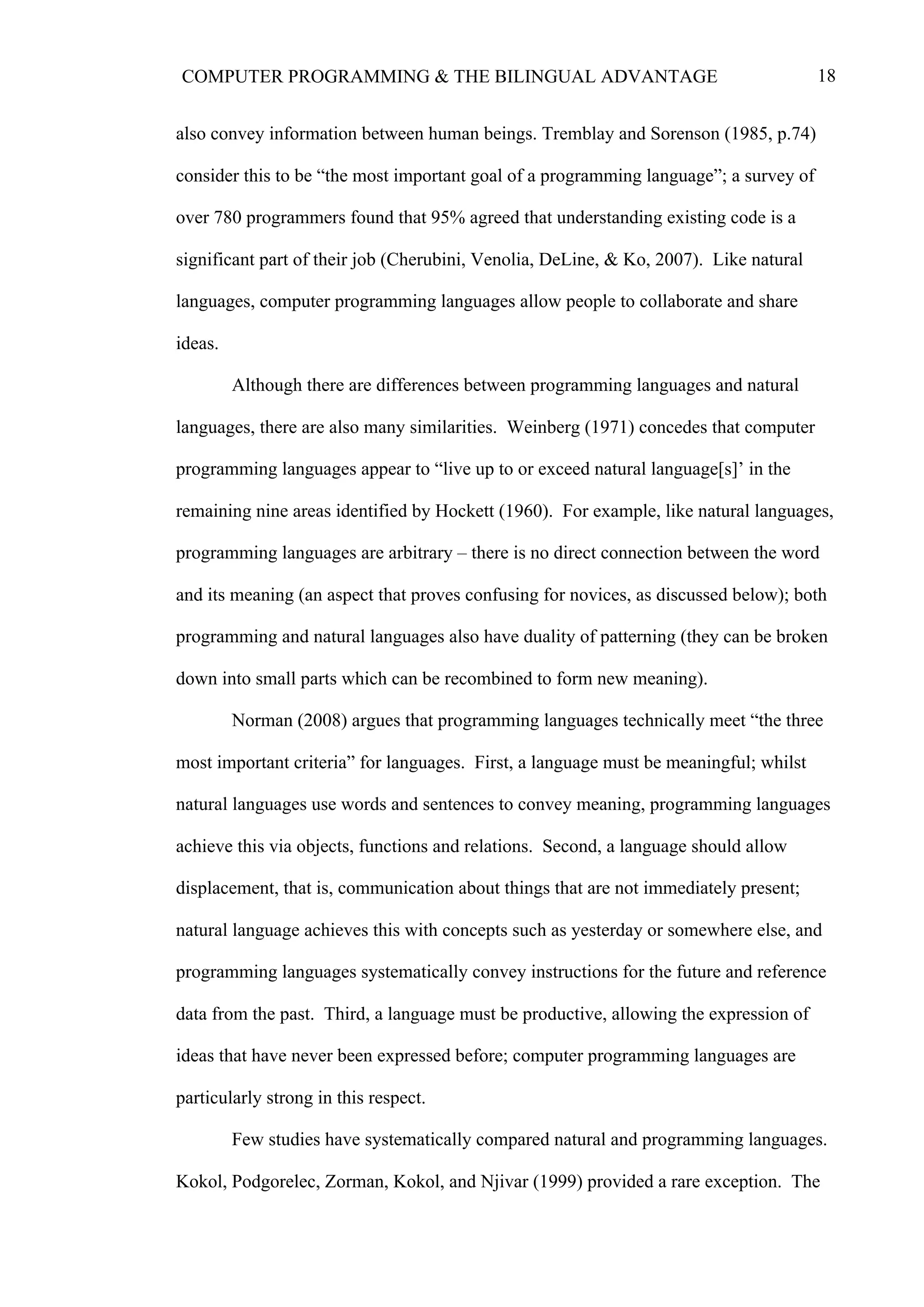 18COMPUTER PROGRAMMING & THE BILINGUAL ADVANTAGE
also convey information between human beings. Tremblay and Sorenson (1985, p.74)
consider this to be “the most important goal of a programming language”; a survey of
over 780 programmers found that 95% agreed that understanding existing code is a
significant part of their job (Cherubini, Venolia, DeLine, & Ko, 2007). Like natural
languages, computer programming languages allow people to collaborate and share
ideas.
Although there are differences between programming languages and natural
languages, there are also many similarities. Weinberg (1971) concedes that computer
programming languages appear to “live up to or exceed natural language[s]’ in the
remaining nine areas identified by Hockett (1960). For example, like natural languages,
programming languages are arbitrary – there is no direct connection between the word
and its meaning (an aspect that proves confusing for novices, as discussed below); both
programming and natural languages also have duality of patterning (they can be broken
down into small parts which can be recombined to form new meaning).
Norman (2008) argues that programming languages technically meet “the three
most important criteria” for languages. First, a language must be meaningful; whilst
natural languages use words and sentences to convey meaning, programming languages
achieve this via objects, functions and relations. Second, a language should allow
displacement, that is, communication about things that are not immediately present;
natural language achieves this with concepts such as yesterday or somewhere else, and
programming languages systematically convey instructions for the future and reference
data from the past. Third, a language must be productive, allowing the expression of
ideas that have never been expressed before; computer programming languages are
particularly strong in this respect.
Few studies have systematically compared natural and programming languages.
Kokol, Podgorelec, Zorman, Kokol, and Njivar (1999) provided a rare exception. The
 