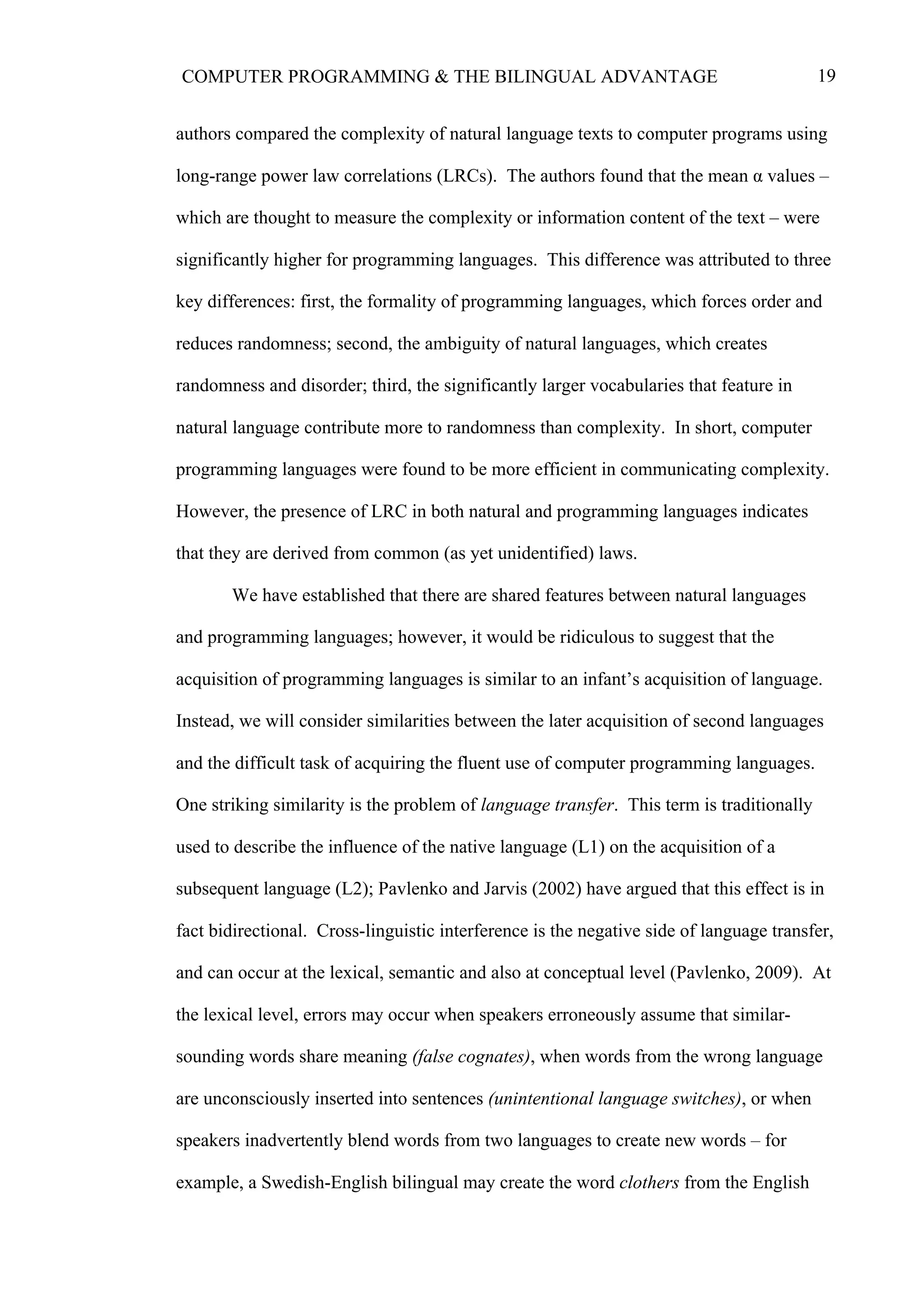 19COMPUTER PROGRAMMING & THE BILINGUAL ADVANTAGE
authors compared the complexity of natural language texts to computer programs using
long-range power law correlations (LRCs). The authors found that the mean α values –
which are thought to measure the complexity or information content of the text – were
significantly higher for programming languages. This difference was attributed to three
key differences: first, the formality of programming languages, which forces order and
reduces randomness; second, the ambiguity of natural languages, which creates
randomness and disorder; third, the significantly larger vocabularies that feature in
natural language contribute more to randomness than complexity. In short, computer
programming languages were found to be more efficient in communicating complexity.
However, the presence of LRC in both natural and programming languages indicates
that they are derived from common (as yet unidentified) laws.
We have established that there are shared features between natural languages
and programming languages; however, it would be ridiculous to suggest that the
acquisition of programming languages is similar to an infant’s acquisition of language.
Instead, we will consider similarities between the later acquisition of second languages
and the difficult task of acquiring the fluent use of computer programming languages.
One striking similarity is the problem of language transfer. This term is traditionally
used to describe the influence of the native language (L1) on the acquisition of a
subsequent language (L2); Pavlenko and Jarvis (2002) have argued that this effect is in
fact bidirectional. Cross-linguistic interference is the negative side of language transfer,
and can occur at the lexical, semantic and also at conceptual level (Pavlenko, 2009). At
the lexical level, errors may occur when speakers erroneously assume that similar-
sounding words share meaning (false cognates), when words from the wrong language
are unconsciously inserted into sentences (unintentional language switches), or when
speakers inadvertently blend words from two languages to create new words – for
example, a Swedish-English bilingual may create the word clothers from the English
 