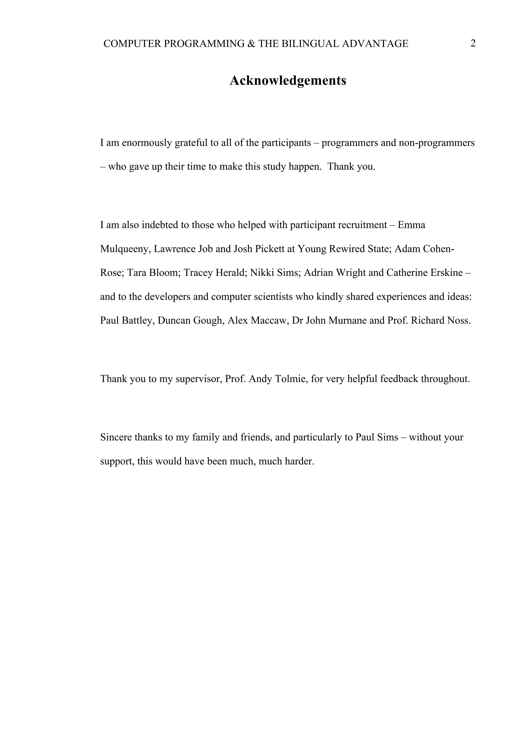 2COMPUTER PROGRAMMING & THE BILINGUAL ADVANTAGE
Acknowledgements
I am enormously grateful to all of the participants – programmers and non-programmers
– who gave up their time to make this study happen. Thank you.
I am also indebted to those who helped with participant recruitment – Emma
Mulqueeny, Lawrence Job and Josh Pickett at Young Rewired State; Adam Cohen-
Rose; Tara Bloom; Tracey Herald; Nikki Sims; Adrian Wright and Catherine Erskine –
and to the developers and computer scientists who kindly shared experiences and ideas:
Paul Battley, Duncan Gough, Alex Maccaw, Dr John Murnane and Prof. Richard Noss.
Thank you to my supervisor, Prof. Andy Tolmie, for very helpful feedback throughout.
Sincere thanks to my family and friends, and particularly to Paul Sims – without your
support, this would have been much, much harder.
 