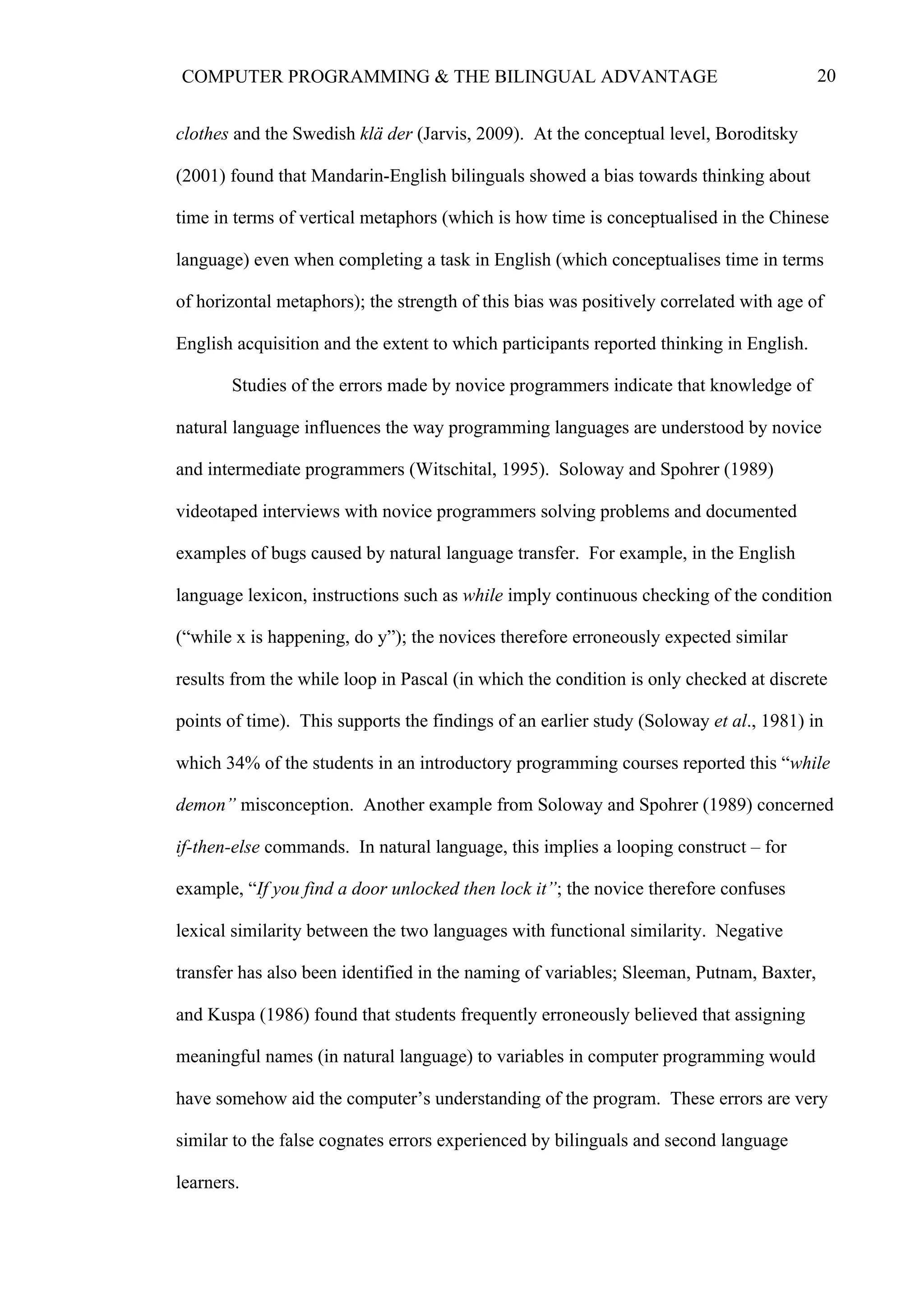 20COMPUTER PROGRAMMING & THE BILINGUAL ADVANTAGE
clothes and the Swedish klä der (Jarvis, 2009). At the conceptual level, Boroditsky
(2001) found that Mandarin-English bilinguals showed a bias towards thinking about
time in terms of vertical metaphors (which is how time is conceptualised in the Chinese
language) even when completing a task in English (which conceptualises time in terms
of horizontal metaphors); the strength of this bias was positively correlated with age of
English acquisition and the extent to which participants reported thinking in English.
Studies of the errors made by novice programmers indicate that knowledge of
natural language influences the way programming languages are understood by novice
and intermediate programmers (Witschital, 1995). Soloway and Spohrer (1989)
videotaped interviews with novice programmers solving problems and documented
examples of bugs caused by natural language transfer. For example, in the English
language lexicon, instructions such as while imply continuous checking of the condition
(“while x is happening, do y”); the novices therefore erroneously expected similar
results from the while loop in Pascal (in which the condition is only checked at discrete
points of time). This supports the findings of an earlier study (Soloway et al., 1981) in
which 34% of the students in an introductory programming courses reported this “while
demon” misconception. Another example from Soloway and Spohrer (1989) concerned
if-then-else commands. In natural language, this implies a looping construct – for
example, “If you find a door unlocked then lock it”; the novice therefore confuses
lexical similarity between the two languages with functional similarity. Negative
transfer has also been identified in the naming of variables; Sleeman, Putnam, Baxter,
and Kuspa (1986) found that students frequently erroneously believed that assigning
meaningful names (in natural language) to variables in computer programming would
have somehow aid the computer’s understanding of the program. These errors are very
similar to the false cognates errors experienced by bilinguals and second language
learners.
 