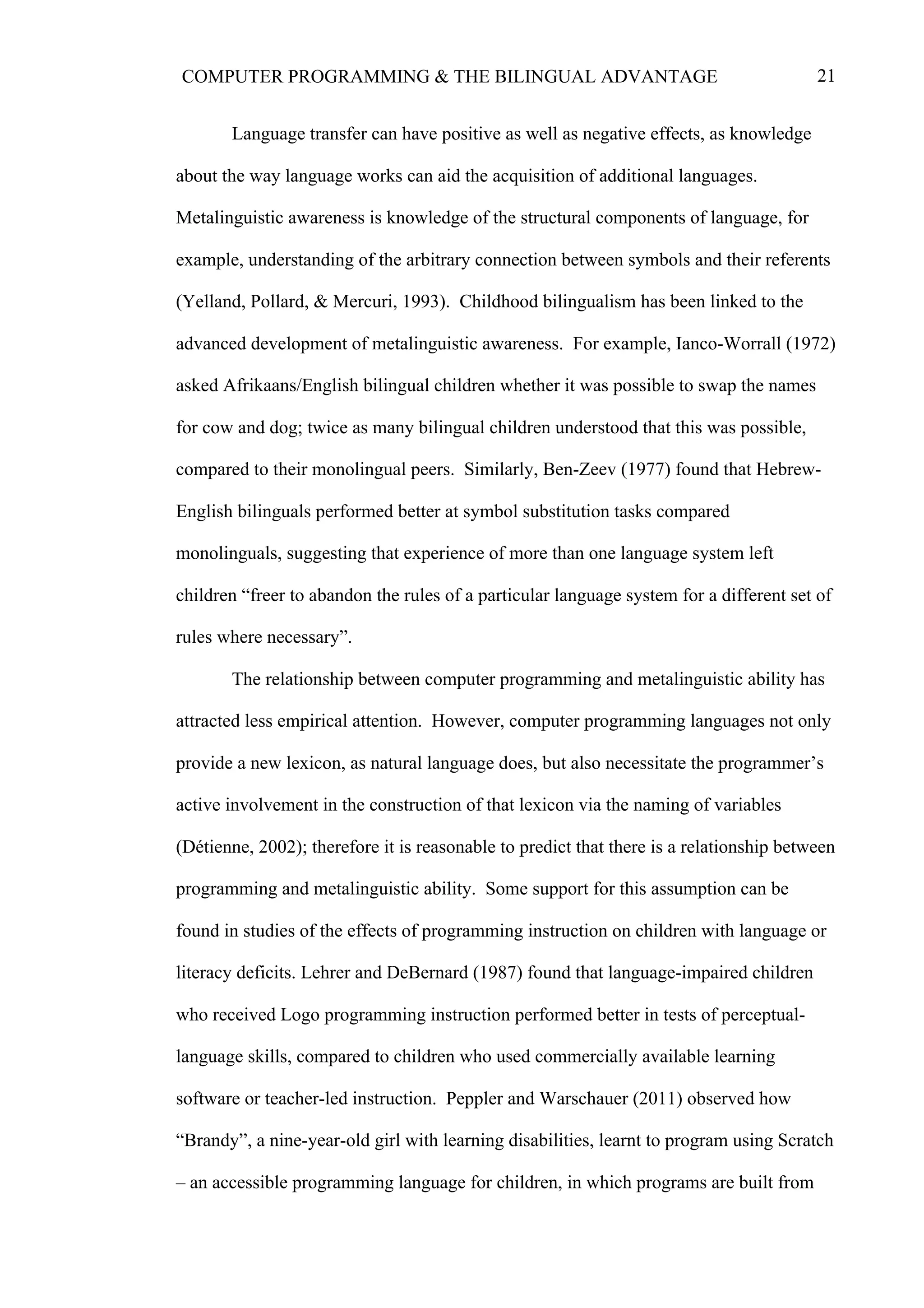 21COMPUTER PROGRAMMING & THE BILINGUAL ADVANTAGE
Language transfer can have positive as well as negative effects, as knowledge
about the way language works can aid the acquisition of additional languages.
Metalinguistic awareness is knowledge of the structural components of language, for
example, understanding of the arbitrary connection between symbols and their referents
(Yelland, Pollard, & Mercuri, 1993). Childhood bilingualism has been linked to the
advanced development of metalinguistic awareness. For example, Ianco-Worrall (1972)
asked Afrikaans/English bilingual children whether it was possible to swap the names
for cow and dog; twice as many bilingual children understood that this was possible,
compared to their monolingual peers. Similarly, Ben-Zeev (1977) found that Hebrew-
English bilinguals performed better at symbol substitution tasks compared
monolinguals, suggesting that experience of more than one language system left
children “freer to abandon the rules of a particular language system for a different set of
rules where necessary”.
The relationship between computer programming and metalinguistic ability has
attracted less empirical attention. However, computer programming languages not only
provide a new lexicon, as natural language does, but also necessitate the programmer’s
active involvement in the construction of that lexicon via the naming of variables
(Détienne, 2002); therefore it is reasonable to predict that there is a relationship between
programming and metalinguistic ability. Some support for this assumption can be
found in studies of the effects of programming instruction on children with language or
literacy deficits. Lehrer and DeBernard (1987) found that language-impaired children
who received Logo programming instruction performed better in tests of perceptual-
language skills, compared to children who used commercially available learning
software or teacher-led instruction. Peppler and Warschauer (2011) observed how
“Brandy”, a nine-year-old girl with learning disabilities, learnt to program using Scratch
– an accessible programming language for children, in which programs are built from
 