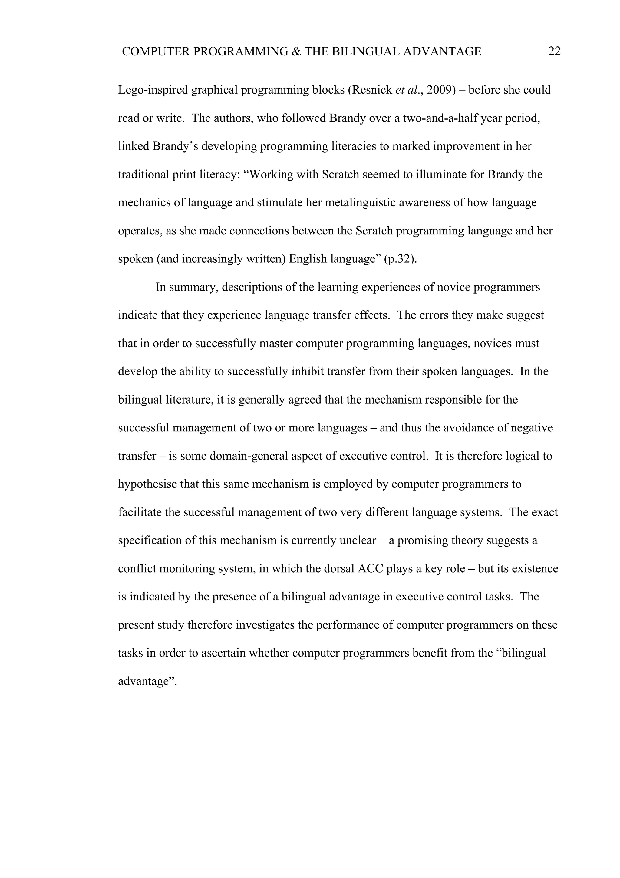 22COMPUTER PROGRAMMING & THE BILINGUAL ADVANTAGE
Lego-inspired graphical programming blocks (Resnick et al., 2009) – before she could
read or write. The authors, who followed Brandy over a two-and-a-half year period,
linked Brandy’s developing programming literacies to marked improvement in her
traditional print literacy: “Working with Scratch seemed to illuminate for Brandy the
mechanics of language and stimulate her metalinguistic awareness of how language
operates, as she made connections between the Scratch programming language and her
spoken (and increasingly written) English language” (p.32).
In summary, descriptions of the learning experiences of novice programmers
indicate that they experience language transfer effects. The errors they make suggest
that in order to successfully master computer programming languages, novices must
develop the ability to successfully inhibit transfer from their spoken languages. In the
bilingual literature, it is generally agreed that the mechanism responsible for the
successful management of two or more languages – and thus the avoidance of negative
transfer – is some domain-general aspect of executive control. It is therefore logical to
hypothesise that this same mechanism is employed by computer programmers to
facilitate the successful management of two very different language systems. The exact
specification of this mechanism is currently unclear – a promising theory suggests a
conflict monitoring system, in which the dorsal ACC plays a key role – but its existence
is indicated by the presence of a bilingual advantage in executive control tasks. The
present study therefore investigates the performance of computer programmers on these
tasks in order to ascertain whether computer programmers benefit from the “bilingual
advantage”.
 