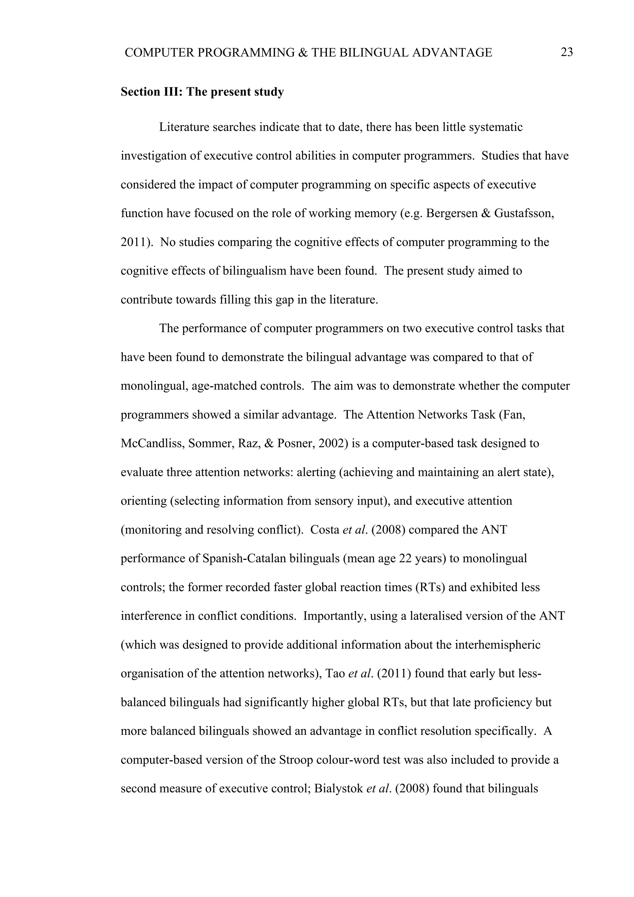 23COMPUTER PROGRAMMING & THE BILINGUAL ADVANTAGE
Section III: The present study
Literature searches indicate that to date, there has been little systematic
investigation of executive control abilities in computer programmers. Studies that have
considered the impact of computer programming on specific aspects of executive
function have focused on the role of working memory (e.g. Bergersen & Gustafsson,
2011). No studies comparing the cognitive effects of computer programming to the
cognitive effects of bilingualism have been found. The present study aimed to
contribute towards filling this gap in the literature.
The performance of computer programmers on two executive control tasks that
have been found to demonstrate the bilingual advantage was compared to that of
monolingual, age-matched controls. The aim was to demonstrate whether the computer
programmers showed a similar advantage. The Attention Networks Task (Fan,
McCandliss, Sommer, Raz, & Posner, 2002) is a computer-based task designed to
evaluate three attention networks: alerting (achieving and maintaining an alert state),
orienting (selecting information from sensory input), and executive attention
(monitoring and resolving conflict). Costa et al. (2008) compared the ANT
performance of Spanish-Catalan bilinguals (mean age 22 years) to monolingual
controls; the former recorded faster global reaction times (RTs) and exhibited less
interference in conflict conditions. Importantly, using a lateralised version of the ANT
(which was designed to provide additional information about the interhemispheric
organisation of the attention networks), Tao et al. (2011) found that early but less-
balanced bilinguals had significantly higher global RTs, but that late proficiency but
more balanced bilinguals showed an advantage in conflict resolution specifically. A
computer-based version of the Stroop colour-word test was also included to provide a
second measure of executive control; Bialystok et al. (2008) found that bilinguals
 