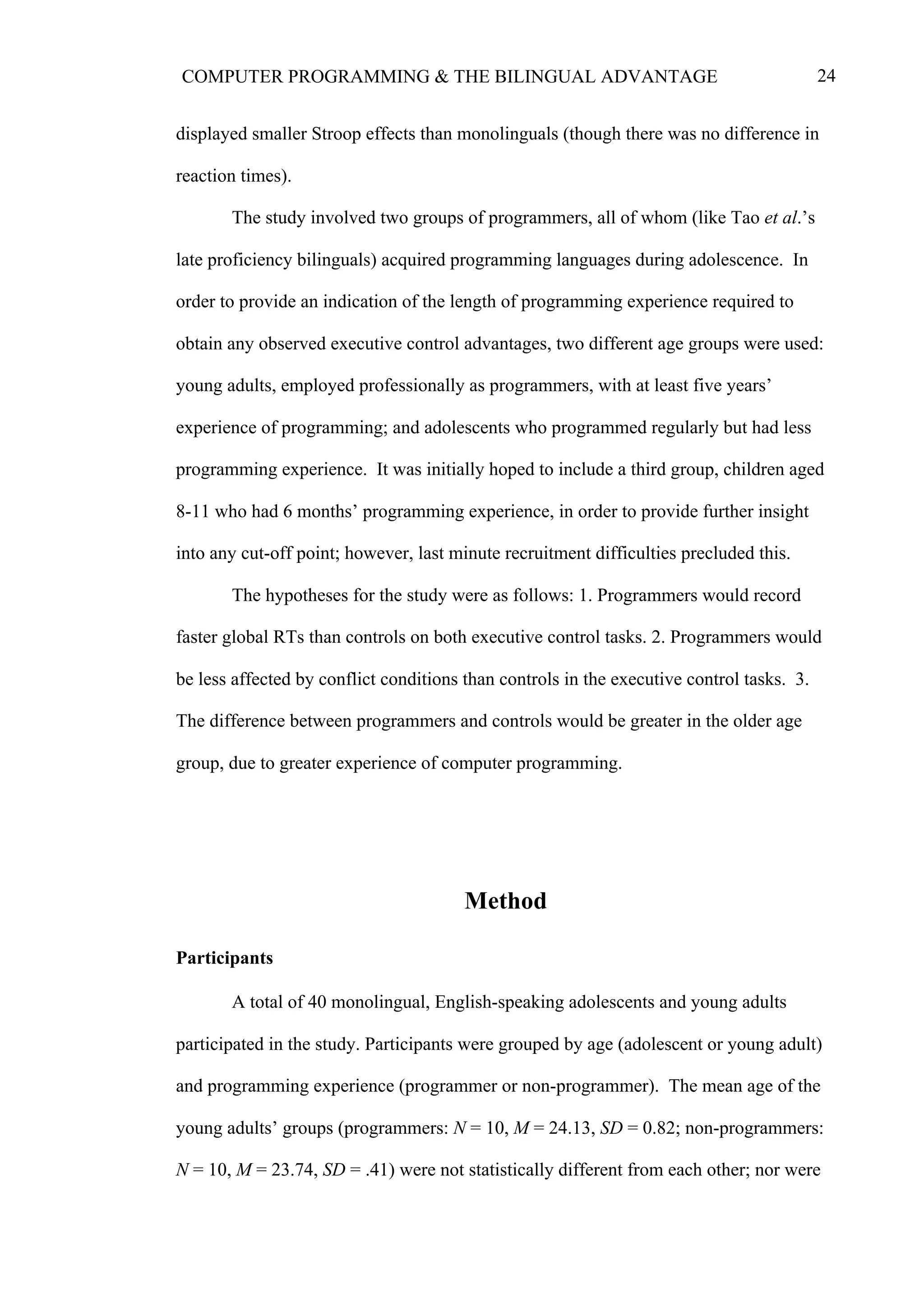 24COMPUTER PROGRAMMING & THE BILINGUAL ADVANTAGE
displayed smaller Stroop effects than monolinguals (though there was no difference in
reaction times).
The study involved two groups of programmers, all of whom (like Tao et al.’s
late proficiency bilinguals) acquired programming languages during adolescence. In
order to provide an indication of the length of programming experience required to
obtain any observed executive control advantages, two different age groups were used:
young adults, employed professionally as programmers, with at least five years’
experience of programming; and adolescents who programmed regularly but had less
programming experience. It was initially hoped to include a third group, children aged
8-11 who had 6 months’ programming experience, in order to provide further insight
into any cut-off point; however, last minute recruitment difficulties precluded this.
The hypotheses for the study were as follows: 1. Programmers would record
faster global RTs than controls on both executive control tasks. 2. Programmers would
be less affected by conflict conditions than controls in the executive control tasks. 3.
The difference between programmers and controls would be greater in the older age
group, due to greater experience of computer programming.
Method
Participants
A total of 40 monolingual, English-speaking adolescents and young adults
participated in the study. Participants were grouped by age (adolescent or young adult)
and programming experience (programmer or non-programmer). The mean age of the
young adults’ groups (programmers: N = 10, M = 24.13, SD = 0.82; non-programmers:
N = 10, M = 23.74, SD = .41) were not statistically different from each other; nor were
 