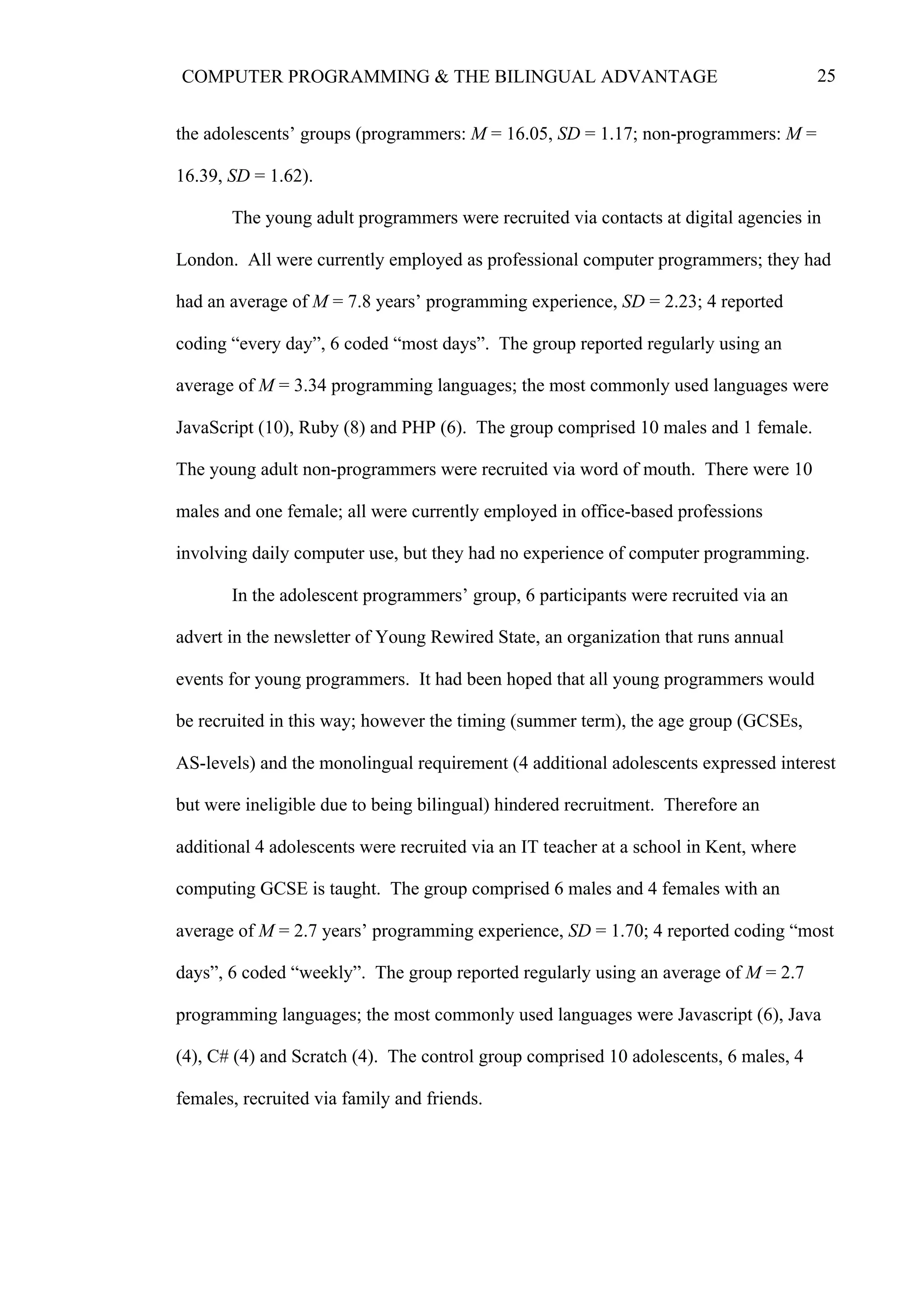 25COMPUTER PROGRAMMING & THE BILINGUAL ADVANTAGE
the adolescents’ groups (programmers: M = 16.05, SD = 1.17; non-programmers: M =
16.39, SD = 1.62).
The young adult programmers were recruited via contacts at digital agencies in
London. All were currently employed as professional computer programmers; they had
had an average of M = 7.8 years’ programming experience, SD = 2.23; 4 reported
coding “every day”, 6 coded “most days”. The group reported regularly using an
average of M = 3.34 programming languages; the most commonly used languages were
JavaScript (10), Ruby (8) and PHP (6). The group comprised 10 males and 1 female.
The young adult non-programmers were recruited via word of mouth. There were 10
males and one female; all were currently employed in office-based professions
involving daily computer use, but they had no experience of computer programming.
In the adolescent programmers’ group, 6 participants were recruited via an
advert in the newsletter of Young Rewired State, an organization that runs annual
events for young programmers. It had been hoped that all young programmers would
be recruited in this way; however the timing (summer term), the age group (GCSEs,
AS-levels) and the monolingual requirement (4 additional adolescents expressed interest
but were ineligible due to being bilingual) hindered recruitment. Therefore an
additional 4 adolescents were recruited via an IT teacher at a school in Kent, where
computing GCSE is taught. The group comprised 6 males and 4 females with an
average of M = 2.7 years’ programming experience, SD = 1.70; 4 reported coding “most
days”, 6 coded “weekly”. The group reported regularly using an average of M = 2.7
programming languages; the most commonly used languages were Javascript (6), Java
(4), C# (4) and Scratch (4). The control group comprised 10 adolescents, 6 males, 4
females, recruited via family and friends.
 