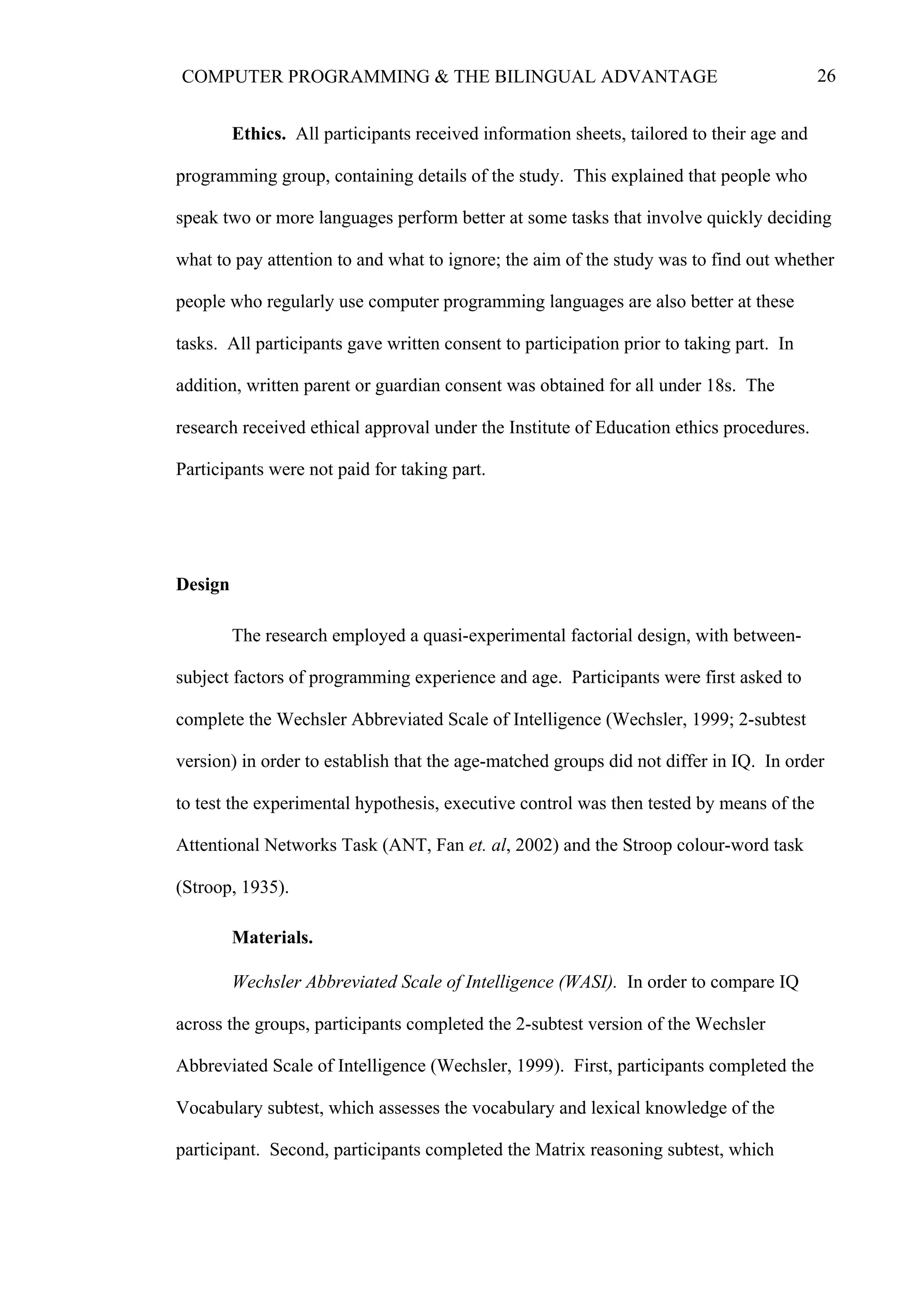 26COMPUTER PROGRAMMING & THE BILINGUAL ADVANTAGE
Ethics. All participants received information sheets, tailored to their age and
programming group, containing details of the study. This explained that people who
speak two or more languages perform better at some tasks that involve quickly deciding
what to pay attention to and what to ignore; the aim of the study was to find out whether
people who regularly use computer programming languages are also better at these
tasks. All participants gave written consent to participation prior to taking part. In
addition, written parent or guardian consent was obtained for all under 18s. The
research received ethical approval under the Institute of Education ethics procedures.
Participants were not paid for taking part.
Design
The research employed a quasi-experimental factorial design, with between-
subject factors of programming experience and age. Participants were first asked to
complete the Wechsler Abbreviated Scale of Intelligence (Wechsler, 1999; 2-subtest
version) in order to establish that the age-matched groups did not differ in IQ. In order
to test the experimental hypothesis, executive control was then tested by means of the
Attentional Networks Task (ANT, Fan et. al, 2002) and the Stroop colour-word task
(Stroop, 1935).
Materials.
Wechsler Abbreviated Scale of Intelligence (WASI). In order to compare IQ
across the groups, participants completed the 2-subtest version of the Wechsler
Abbreviated Scale of Intelligence (Wechsler, 1999). First, participants completed the
Vocabulary subtest, which assesses the vocabulary and lexical knowledge of the
participant. Second, participants completed the Matrix reasoning subtest, which
 