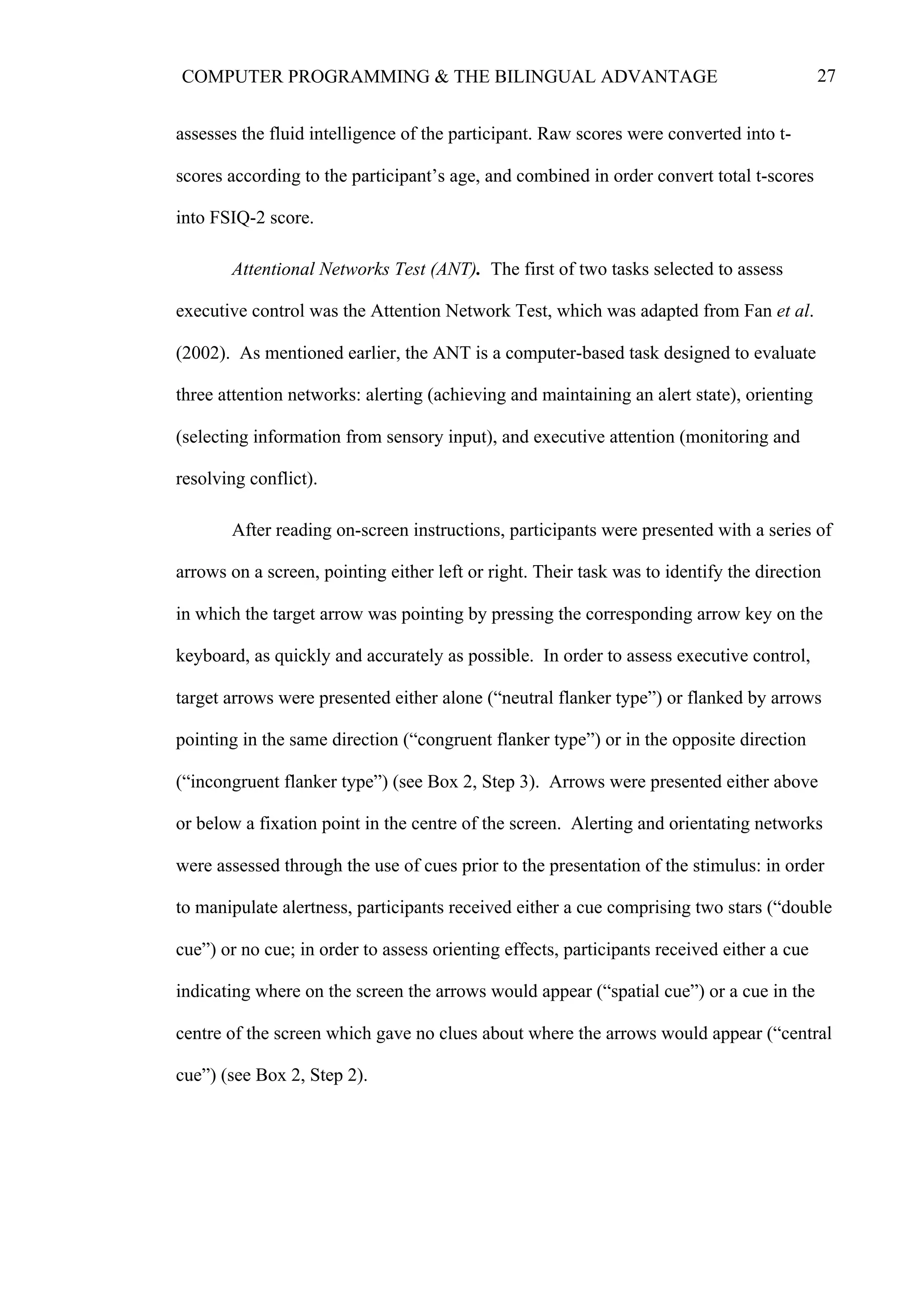 27COMPUTER PROGRAMMING & THE BILINGUAL ADVANTAGE
assesses the fluid intelligence of the participant. Raw scores were converted into t-
scores according to the participant’s age, and combined in order convert total t-scores
into FSIQ-2 score.
Attentional Networks Test (ANT). The first of two tasks selected to assess
executive control was the Attention Network Test, which was adapted from Fan et al.
(2002). As mentioned earlier, the ANT is a computer-based task designed to evaluate
three attention networks: alerting (achieving and maintaining an alert state), orienting
(selecting information from sensory input), and executive attention (monitoring and
resolving conflict).
After reading on-screen instructions, participants were presented with a series of
arrows on a screen, pointing either left or right. Their task was to identify the direction
in which the target arrow was pointing by pressing the corresponding arrow key on the
keyboard, as quickly and accurately as possible. In order to assess executive control,
target arrows were presented either alone (“neutral flanker type”) or flanked by arrows
pointing in the same direction (“congruent flanker type”) or in the opposite direction
(“incongruent flanker type”) (see Box 2, Step 3). Arrows were presented either above
or below a fixation point in the centre of the screen. Alerting and orientating networks
were assessed through the use of cues prior to the presentation of the stimulus: in order
to manipulate alertness, participants received either a cue comprising two stars (“double
cue”) or no cue; in order to assess orienting effects, participants received either a cue
indicating where on the screen the arrows would appear (“spatial cue”) or a cue in the
centre of the screen which gave no clues about where the arrows would appear (“central
cue”) (see Box 2, Step 2).
 