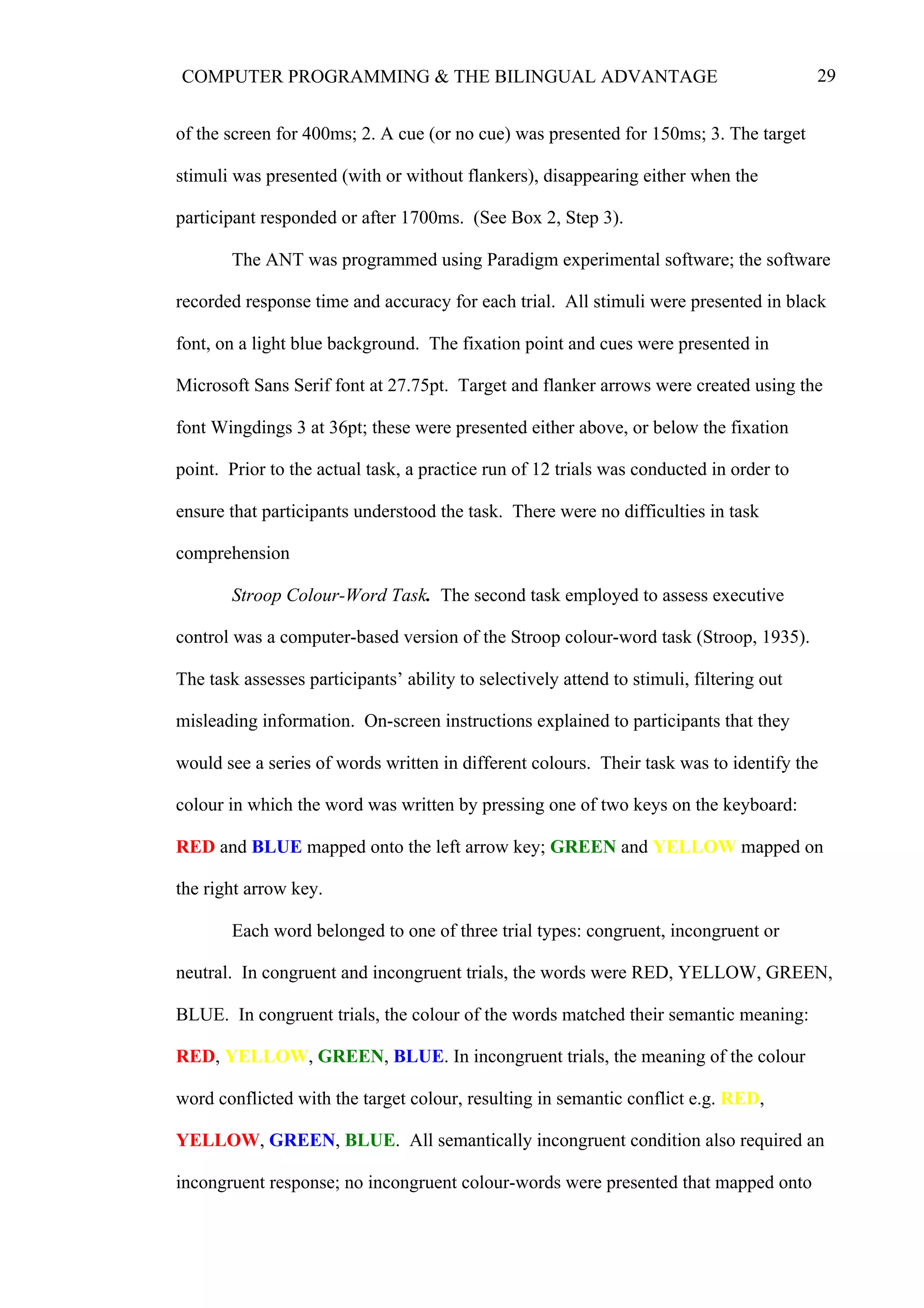 29COMPUTER PROGRAMMING & THE BILINGUAL ADVANTAGE
of the screen for 400ms; 2. A cue (or no cue) was presented for 150ms; 3. The target
stimuli was presented (with or without flankers), disappearing either when the
participant responded or after 1700ms. (See Box 2, Step 3).
The ANT was programmed using Paradigm experimental software; the software
recorded response time and accuracy for each trial. All stimuli were presented in black
font, on a light blue background. The fixation point and cues were presented in
Microsoft Sans Serif font at 27.75pt. Target and flanker arrows were created using the
font Wingdings 3 at 36pt; these were presented either above, or below the fixation
point. Prior to the actual task, a practice run of 12 trials was conducted in order to
ensure that participants understood the task. There were no difficulties in task
comprehension
Stroop Colour-Word Task. The second task employed to assess executive
control was a computer-based version of the Stroop colour-word task (Stroop, 1935).
The task assesses participants’ ability to selectively attend to stimuli, filtering out
misleading information. On-screen instructions explained to participants that they
would see a series of words written in different colours. Their task was to identify the
colour in which the word was written by pressing one of two keys on the keyboard:
RED and BLUE mapped onto the left arrow key; GREEN and YELLOW mapped on
the right arrow key.
Each word belonged to one of three trial types: congruent, incongruent or
neutral. In congruent and incongruent trials, the words were RED, YELLOW, GREEN,
BLUE. In congruent trials, the colour of the words matched their semantic meaning:
RED, YELLOW, GREEN, BLUE. In incongruent trials, the meaning of the colour
word conflicted with the target colour, resulting in semantic conflict e.g. RED,
YELLOW, GREEN, BLUE. All semantically incongruent condition also required an
incongruent response; no incongruent colour-words were presented that mapped onto
 