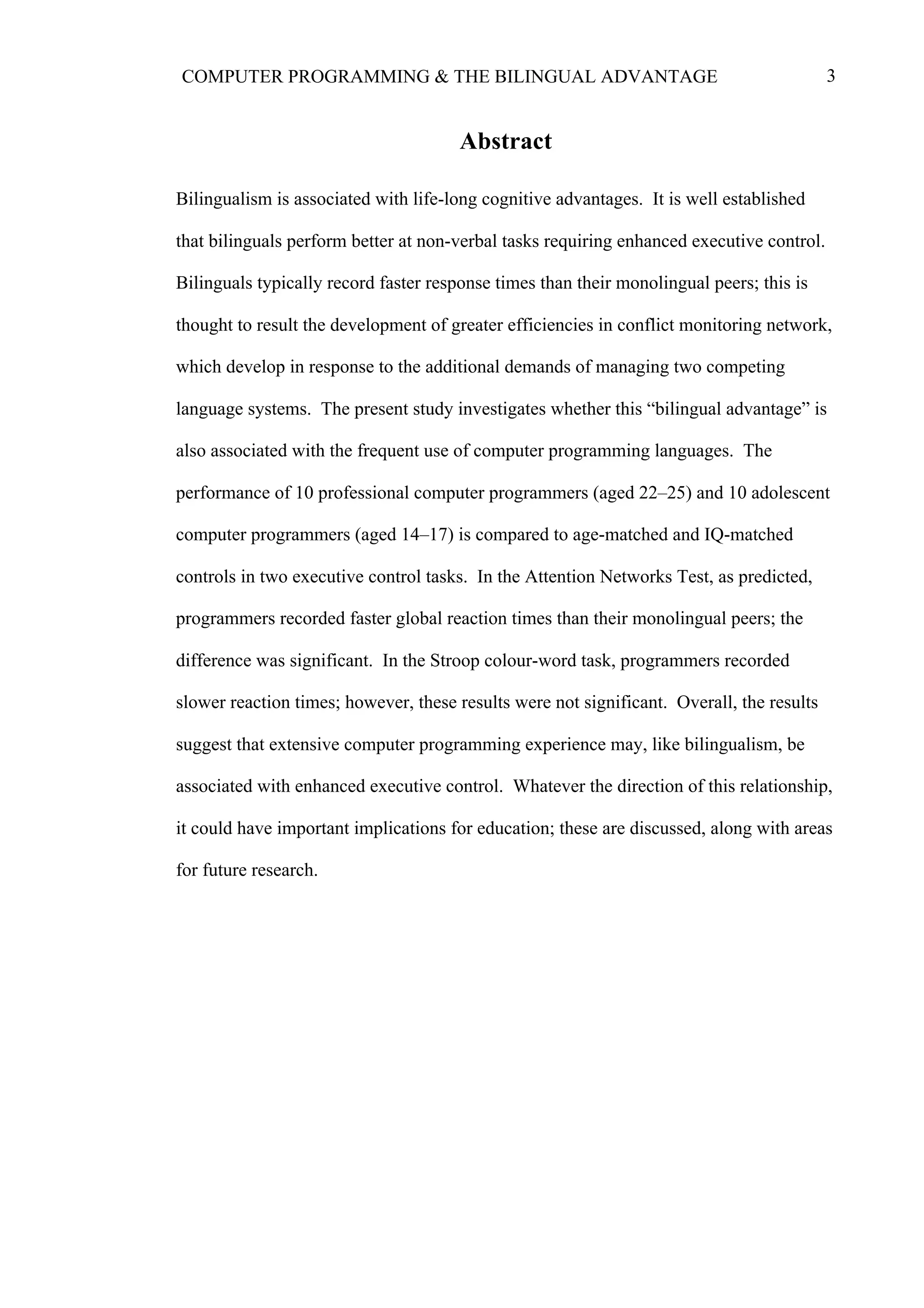 3COMPUTER PROGRAMMING & THE BILINGUAL ADVANTAGE
Abstract
Bilingualism is associated with life-long cognitive advantages. It is well established
that bilinguals perform better at non-verbal tasks requiring enhanced executive control.
Bilinguals typically record faster response times than their monolingual peers; this is
thought to result the development of greater efficiencies in conflict monitoring network,
which develop in response to the additional demands of managing two competing
language systems. The present study investigates whether this “bilingual advantage” is
also associated with the frequent use of computer programming languages. The
performance of 10 professional computer programmers (aged 22–25) and 10 adolescent
computer programmers (aged 14–17) is compared to age-matched and IQ-matched
controls in two executive control tasks. In the Attention Networks Test, as predicted,
programmers recorded faster global reaction times than their monolingual peers; the
difference was significant. In the Stroop colour-word task, programmers recorded
slower reaction times; however, these results were not significant. Overall, the results
suggest that extensive computer programming experience may, like bilingualism, be
associated with enhanced executive control. Whatever the direction of this relationship,
it could have important implications for education; these are discussed, along with areas
for future research.
 