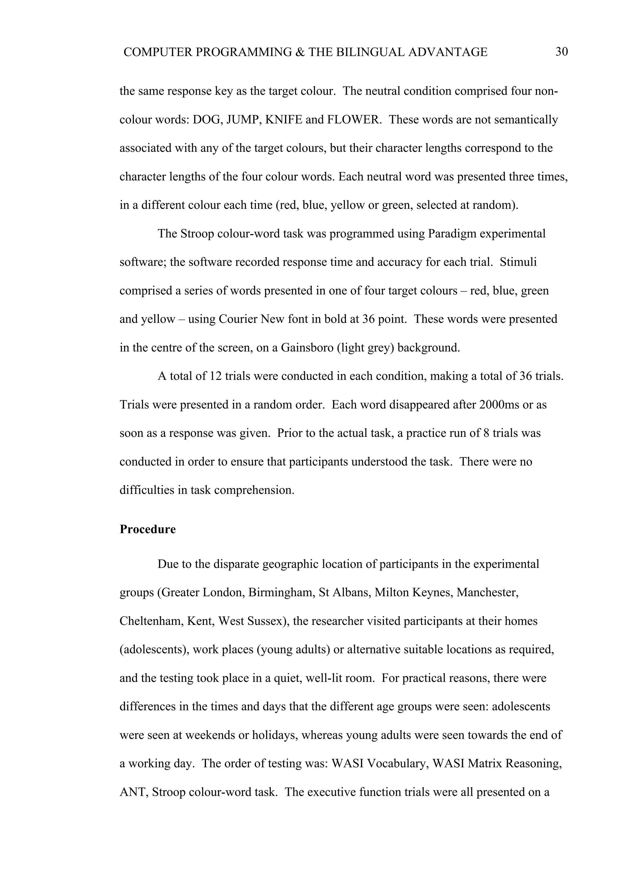 30COMPUTER PROGRAMMING & THE BILINGUAL ADVANTAGE
the same response key as the target colour. The neutral condition comprised four non-
colour words: DOG, JUMP, KNIFE and FLOWER. These words are not semantically
associated with any of the target colours, but their character lengths correspond to the
character lengths of the four colour words. Each neutral word was presented three times,
in a different colour each time (red, blue, yellow or green, selected at random).
The Stroop colour-word task was programmed using Paradigm experimental
software; the software recorded response time and accuracy for each trial. Stimuli
comprised a series of words presented in one of four target colours – red, blue, green
and yellow – using Courier New font in bold at 36 point. These words were presented
in the centre of the screen, on a Gainsboro (light grey) background.
A total of 12 trials were conducted in each condition, making a total of 36 trials.
Trials were presented in a random order. Each word disappeared after 2000ms or as
soon as a response was given. Prior to the actual task, a practice run of 8 trials was
conducted in order to ensure that participants understood the task. There were no
difficulties in task comprehension.
Procedure
Due to the disparate geographic location of participants in the experimental
groups (Greater London, Birmingham, St Albans, Milton Keynes, Manchester,
Cheltenham, Kent, West Sussex), the researcher visited participants at their homes
(adolescents), work places (young adults) or alternative suitable locations as required,
and the testing took place in a quiet, well-lit room. For practical reasons, there were
differences in the times and days that the different age groups were seen: adolescents
were seen at weekends or holidays, whereas young adults were seen towards the end of
a working day. The order of testing was: WASI Vocabulary, WASI Matrix Reasoning,
ANT, Stroop colour-word task. The executive function trials were all presented on a
 