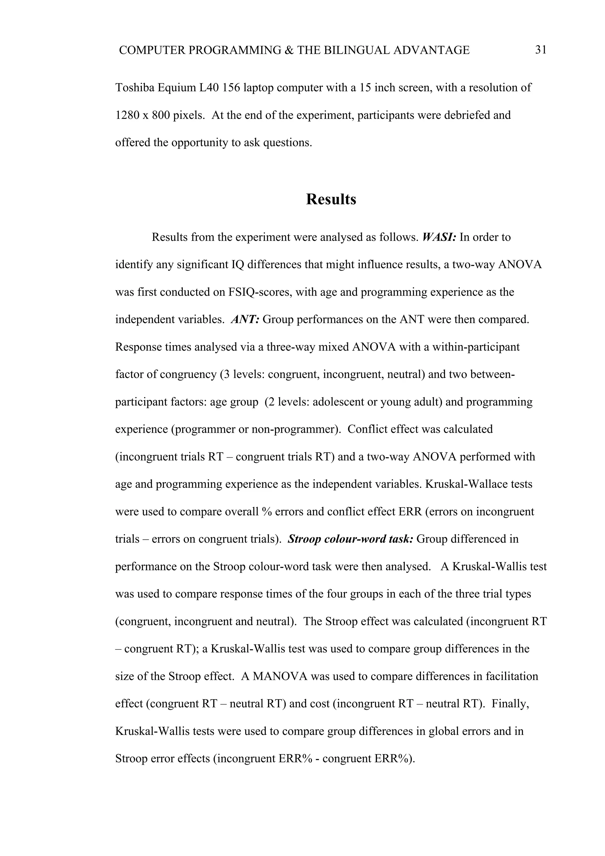 31COMPUTER PROGRAMMING & THE BILINGUAL ADVANTAGE
Toshiba Equium L40 156 laptop computer with a 15 inch screen, with a resolution of
1280 x 800 pixels. At the end of the experiment, participants were debriefed and
offered the opportunity to ask questions.
Results
Results from the experiment were analysed as follows. WASI: In order to
identify any significant IQ differences that might influence results, a two-way ANOVA
was first conducted on FSIQ-scores, with age and programming experience as the
independent variables. ANT: Group performances on the ANT were then compared.
Response times analysed via a three-way mixed ANOVA with a within-participant
factor of congruency (3 levels: congruent, incongruent, neutral) and two between-
participant factors: age group (2 levels: adolescent or young adult) and programming
experience (programmer or non-programmer). Conflict effect was calculated
(incongruent trials RT – congruent trials RT) and a two-way ANOVA performed with
age and programming experience as the independent variables. Kruskal-Wallace tests
were used to compare overall % errors and conflict effect ERR (errors on incongruent
trials – errors on congruent trials). Stroop colour-word task: Group differenced in
performance on the Stroop colour-word task were then analysed. A Kruskal-Wallis test
was used to compare response times of the four groups in each of the three trial types
(congruent, incongruent and neutral). The Stroop effect was calculated (incongruent RT
– congruent RT); a Kruskal-Wallis test was used to compare group differences in the
size of the Stroop effect. A MANOVA was used to compare differences in facilitation
effect (congruent RT – neutral RT) and cost (incongruent RT – neutral RT). Finally,
Kruskal-Wallis tests were used to compare group differences in global errors and in
Stroop error effects (incongruent ERR% - congruent ERR%).
 