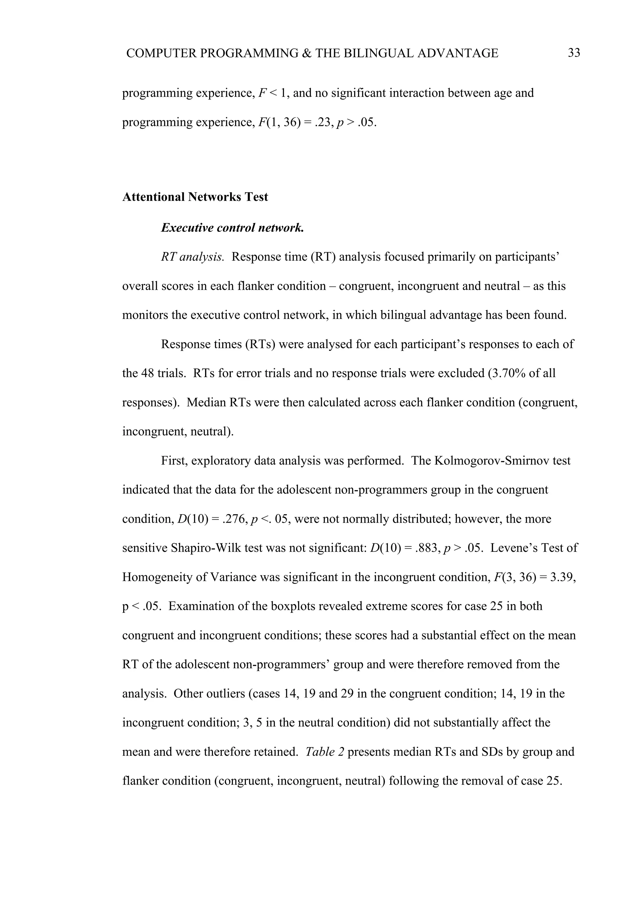 33COMPUTER PROGRAMMING & THE BILINGUAL ADVANTAGE
programming experience, F < 1, and no significant interaction between age and
programming experience, F(1, 36) = .23, p > .05.
Attentional Networks Test
Executive control network.
RT analysis. Response time (RT) analysis focused primarily on participants’
overall scores in each flanker condition – congruent, incongruent and neutral – as this
monitors the executive control network, in which bilingual advantage has been found.
Response times (RTs) were analysed for each participant’s responses to each of
the 48 trials. RTs for error trials and no response trials were excluded (3.70% of all
responses). Median RTs were then calculated across each flanker condition (congruent,
incongruent, neutral).
First, exploratory data analysis was performed. The Kolmogorov-Smirnov test
indicated that the data for the adolescent non-programmers group in the congruent
condition, D(10) = .276, p <. 05, were not normally distributed; however, the more
sensitive Shapiro-Wilk test was not significant: D(10) = .883, p > .05. Levene’s Test of
Homogeneity of Variance was significant in the incongruent condition, F(3, 36) = 3.39,
p < .05. Examination of the boxplots revealed extreme scores for case 25 in both
congruent and incongruent conditions; these scores had a substantial effect on the mean
RT of the adolescent non-programmers’ group and were therefore removed from the
analysis. Other outliers (cases 14, 19 and 29 in the congruent condition; 14, 19 in the
incongruent condition; 3, 5 in the neutral condition) did not substantially affect the
mean and were therefore retained. Table 2 presents median RTs and SDs by group and
flanker condition (congruent, incongruent, neutral) following the removal of case 25.
 