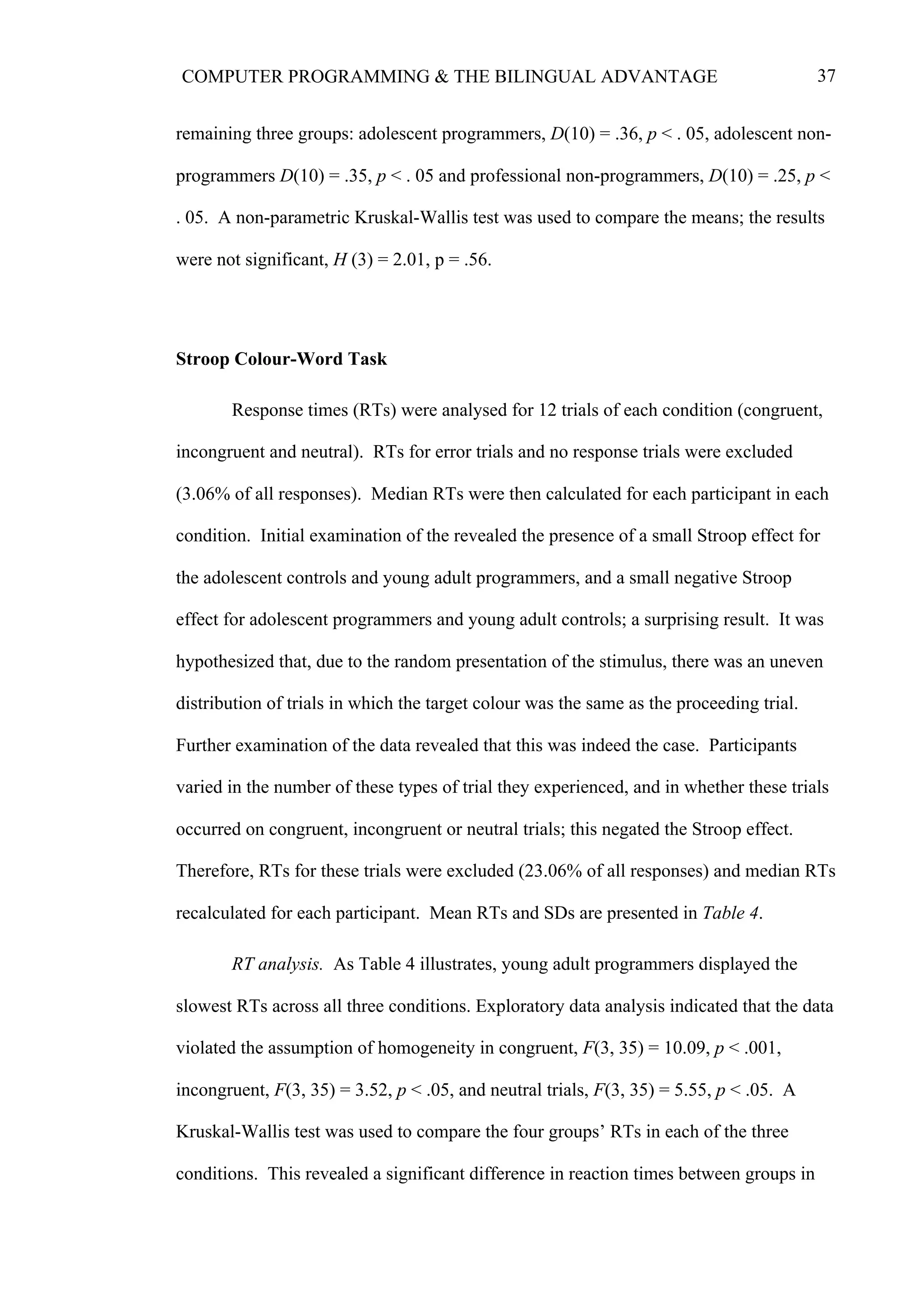 37COMPUTER PROGRAMMING & THE BILINGUAL ADVANTAGE
remaining three groups: adolescent programmers, D(10) = .36, p < . 05, adolescent non-
programmers D(10) = .35, p < . 05 and professional non-programmers, D(10) = .25, p <
. 05. A non-parametric Kruskal-Wallis test was used to compare the means; the results
were not significant, H (3) = 2.01, p = .56.
Stroop Colour-Word Task
Response times (RTs) were analysed for 12 trials of each condition (congruent,
incongruent and neutral). RTs for error trials and no response trials were excluded
(3.06% of all responses). Median RTs were then calculated for each participant in each
condition. Initial examination of the revealed the presence of a small Stroop effect for
the adolescent controls and young adult programmers, and a small negative Stroop
effect for adolescent programmers and young adult controls; a surprising result. It was
hypothesized that, due to the random presentation of the stimulus, there was an uneven
distribution of trials in which the target colour was the same as the proceeding trial.
Further examination of the data revealed that this was indeed the case. Participants
varied in the number of these types of trial they experienced, and in whether these trials
occurred on congruent, incongruent or neutral trials; this negated the Stroop effect.
Therefore, RTs for these trials were excluded (23.06% of all responses) and median RTs
recalculated for each participant. Mean RTs and SDs are presented in Table 4.
RT analysis. As Table 4 illustrates, young adult programmers displayed the
slowest RTs across all three conditions. Exploratory data analysis indicated that the data
violated the assumption of homogeneity in congruent, F(3, 35) = 10.09, p < .001,
incongruent, F(3, 35) = 3.52, p < .05, and neutral trials, F(3, 35) = 5.55, p < .05. A
Kruskal-Wallis test was used to compare the four groups’ RTs in each of the three
conditions. This revealed a significant difference in reaction times between groups in
 