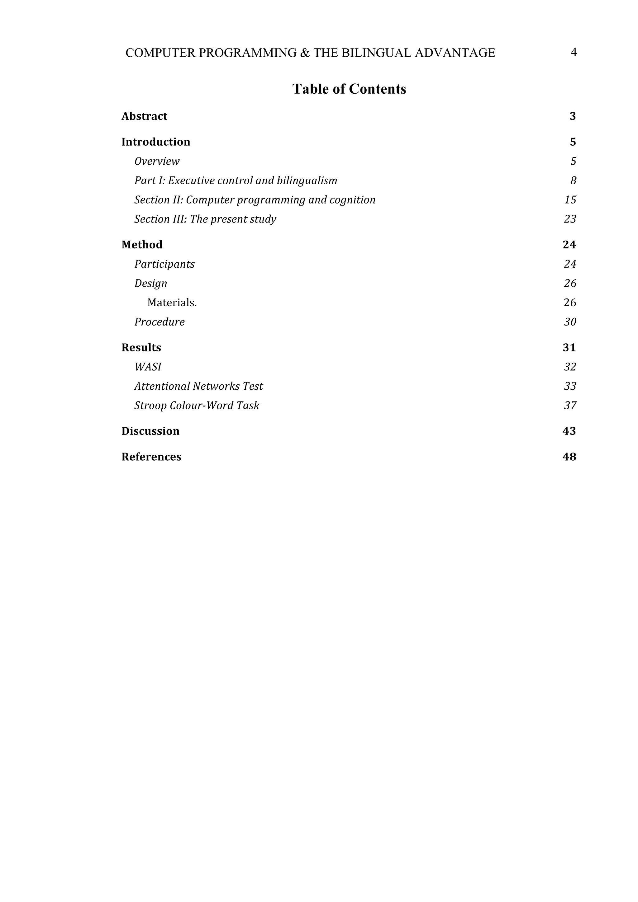 4COMPUTER PROGRAMMING & THE BILINGUAL ADVANTAGE
Table of Contents
Abstract	
   3	
  
Introduction	
   5	
  
Overview	
   5	
  
Part	
  I:	
  Executive	
  control	
  and	
  bilingualism	
   8	
  
Section	
  II:	
  Computer	
  programming	
  and	
  cognition	
   15	
  
Section	
  III:	
  The	
  present	
  study	
   23	
  
Method	
   24	
  
Participants	
   24	
  
Design	
   26	
  
Materials.	
   26	
  
Procedure	
   30	
  
Results	
   31	
  
WASI	
   32	
  
Attentional	
  Networks	
  Test	
   33	
  
Stroop	
  Colour-­‐Word	
  Task	
   37	
  
Discussion	
   43	
  
References	
   48	
  
 