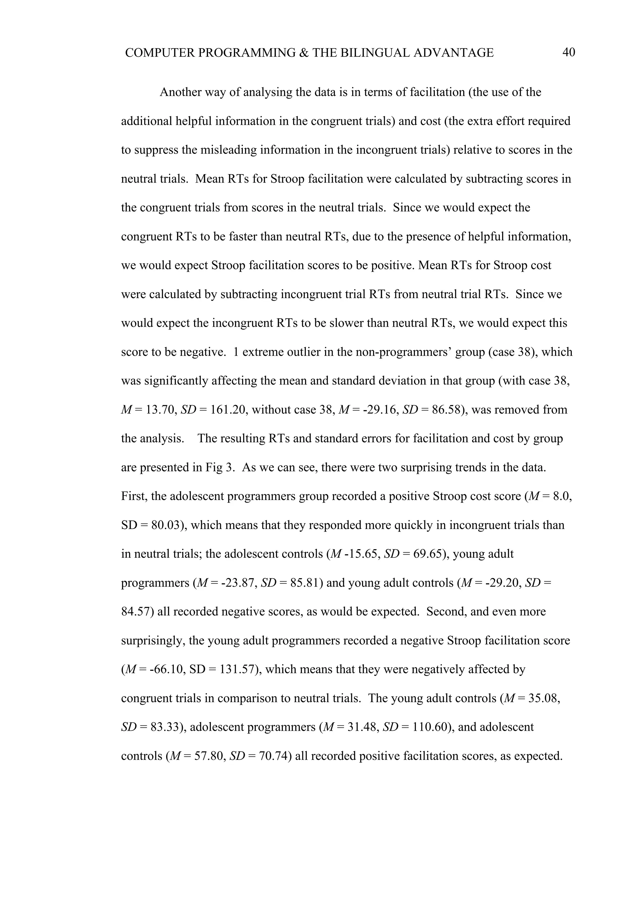 40COMPUTER PROGRAMMING & THE BILINGUAL ADVANTAGE
Another way of analysing the data is in terms of facilitation (the use of the
additional helpful information in the congruent trials) and cost (the extra effort required
to suppress the misleading information in the incongruent trials) relative to scores in the
neutral trials. Mean RTs for Stroop facilitation were calculated by subtracting scores in
the congruent trials from scores in the neutral trials. Since we would expect the
congruent RTs to be faster than neutral RTs, due to the presence of helpful information,
we would expect Stroop facilitation scores to be positive. Mean RTs for Stroop cost
were calculated by subtracting incongruent trial RTs from neutral trial RTs. Since we
would expect the incongruent RTs to be slower than neutral RTs, we would expect this
score to be negative. 1 extreme outlier in the non-programmers’ group (case 38), which
was significantly affecting the mean and standard deviation in that group (with case 38,
M = 13.70, SD = 161.20, without case 38, M = -29.16, SD = 86.58), was removed from
the analysis. The resulting RTs and standard errors for facilitation and cost by group
are presented in Fig 3. As we can see, there were two surprising trends in the data.
First, the adolescent programmers group recorded a positive Stroop cost score (M = 8.0,
SD = 80.03), which means that they responded more quickly in incongruent trials than
in neutral trials; the adolescent controls (M -15.65, SD = 69.65), young adult
programmers (M = -23.87, SD = 85.81) and young adult controls (M = -29.20, SD =
84.57) all recorded negative scores, as would be expected. Second, and even more
surprisingly, the young adult programmers recorded a negative Stroop facilitation score
(M = -66.10, SD = 131.57), which means that they were negatively affected by
congruent trials in comparison to neutral trials. The young adult controls (M = 35.08,
SD = 83.33), adolescent programmers (M = 31.48, SD = 110.60), and adolescent
controls (M = 57.80, SD = 70.74) all recorded positive facilitation scores, as expected.
 