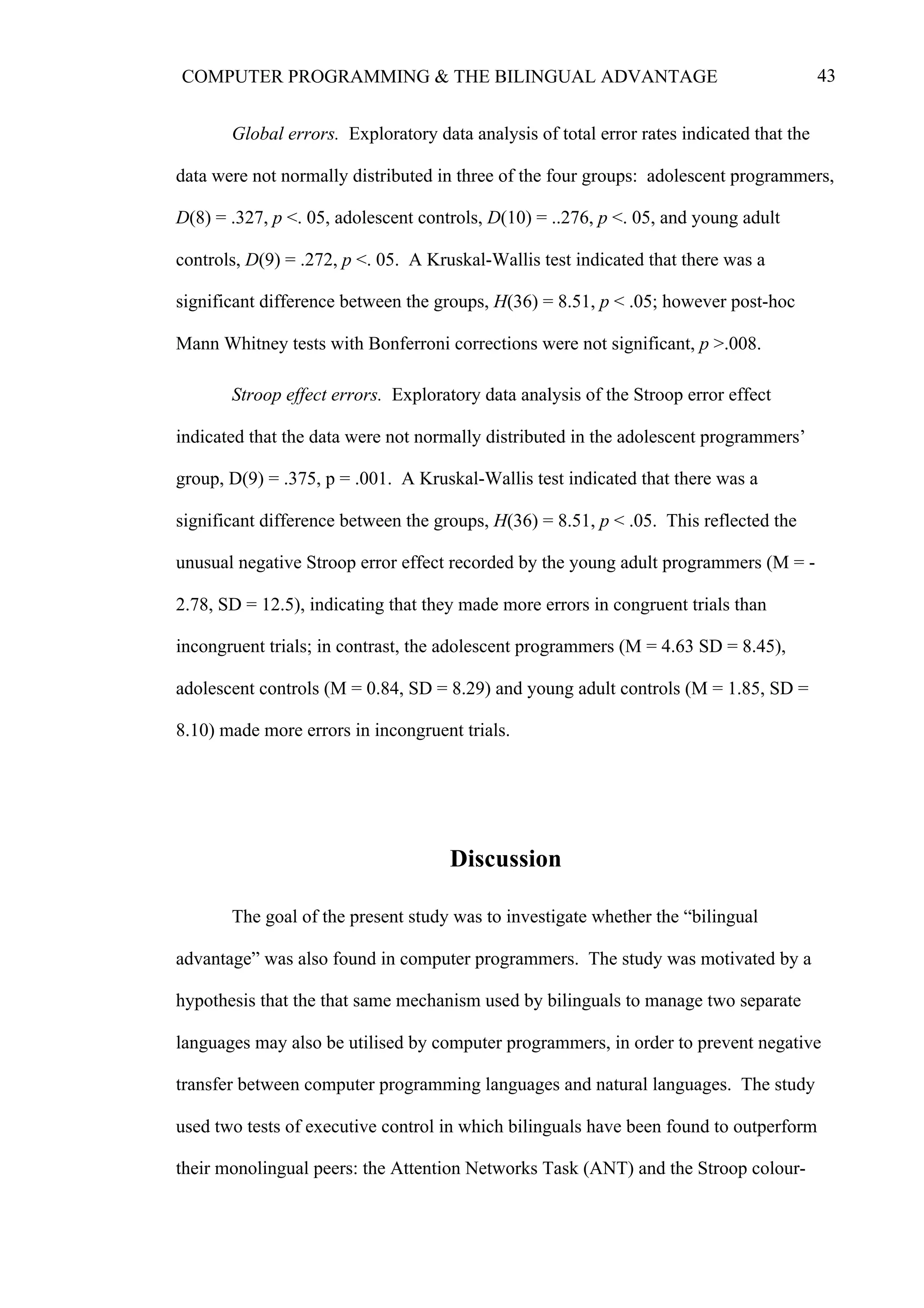 43COMPUTER PROGRAMMING & THE BILINGUAL ADVANTAGE
Global errors. Exploratory data analysis of total error rates indicated that the
data were not normally distributed in three of the four groups: adolescent programmers,
D(8) = .327, p <. 05, adolescent controls, D(10) = ..276, p <. 05, and young adult
controls, D(9) = .272, p <. 05. A Kruskal-Wallis test indicated that there was a
significant difference between the groups, H(36) = 8.51, p < .05; however post-hoc
Mann Whitney tests with Bonferroni corrections were not significant, p >.008.
Stroop effect errors. Exploratory data analysis of the Stroop error effect
indicated that the data were not normally distributed in the adolescent programmers’
group, D(9) = .375, p = .001. A Kruskal-Wallis test indicated that there was a
significant difference between the groups, H(36) = 8.51, p < .05. This reflected the
unusual negative Stroop error effect recorded by the young adult programmers (M = -
2.78, SD = 12.5), indicating that they made more errors in congruent trials than
incongruent trials; in contrast, the adolescent programmers (M = 4.63 SD = 8.45),
adolescent controls (M = 0.84, SD = 8.29) and young adult controls (M = 1.85, SD =
8.10) made more errors in incongruent trials.
Discussion
The goal of the present study was to investigate whether the “bilingual
advantage” was also found in computer programmers. The study was motivated by a
hypothesis that the that same mechanism used by bilinguals to manage two separate
languages may also be utilised by computer programmers, in order to prevent negative
transfer between computer programming languages and natural languages. The study
used two tests of executive control in which bilinguals have been found to outperform
their monolingual peers: the Attention Networks Task (ANT) and the Stroop colour-
 