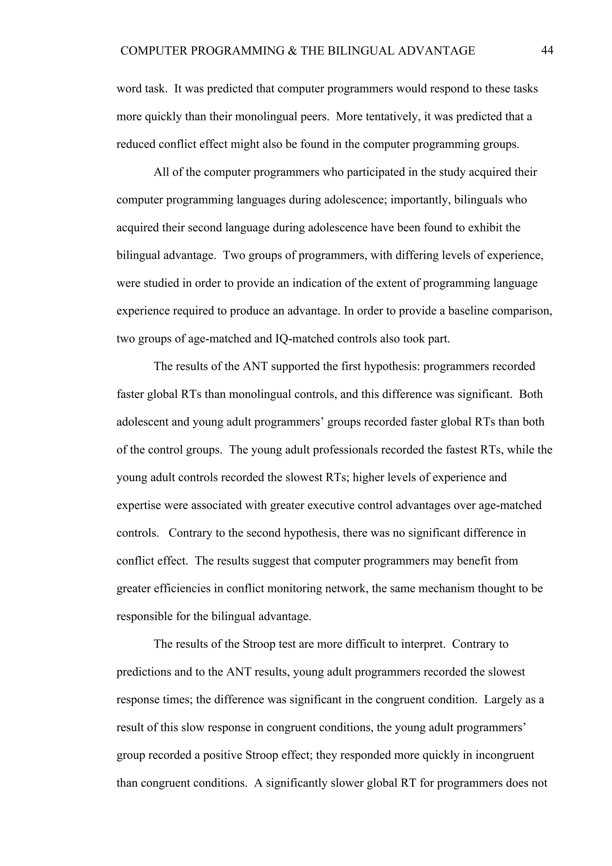 44COMPUTER PROGRAMMING & THE BILINGUAL ADVANTAGE
word task. It was predicted that computer programmers would respond to these tasks
more quickly than their monolingual peers. More tentatively, it was predicted that a
reduced conflict effect might also be found in the computer programming groups.
All of the computer programmers who participated in the study acquired their
computer programming languages during adolescence; importantly, bilinguals who
acquired their second language during adolescence have been found to exhibit the
bilingual advantage. Two groups of programmers, with differing levels of experience,
were studied in order to provide an indication of the extent of programming language
experience required to produce an advantage. In order to provide a baseline comparison,
two groups of age-matched and IQ-matched controls also took part.
The results of the ANT supported the first hypothesis: programmers recorded
faster global RTs than monolingual controls, and this difference was significant. Both
adolescent and young adult programmers’ groups recorded faster global RTs than both
of the control groups. The young adult professionals recorded the fastest RTs, while the
young adult controls recorded the slowest RTs; higher levels of experience and
expertise were associated with greater executive control advantages over age-matched
controls. Contrary to the second hypothesis, there was no significant difference in
conflict effect. The results suggest that computer programmers may benefit from
greater efficiencies in conflict monitoring network, the same mechanism thought to be
responsible for the bilingual advantage.
The results of the Stroop test are more difficult to interpret. Contrary to
predictions and to the ANT results, young adult programmers recorded the slowest
response times; the difference was significant in the congruent condition. Largely as a
result of this slow response in congruent conditions, the young adult programmers’
group recorded a positive Stroop effect; they responded more quickly in incongruent
than congruent conditions. A significantly slower global RT for programmers does not
 